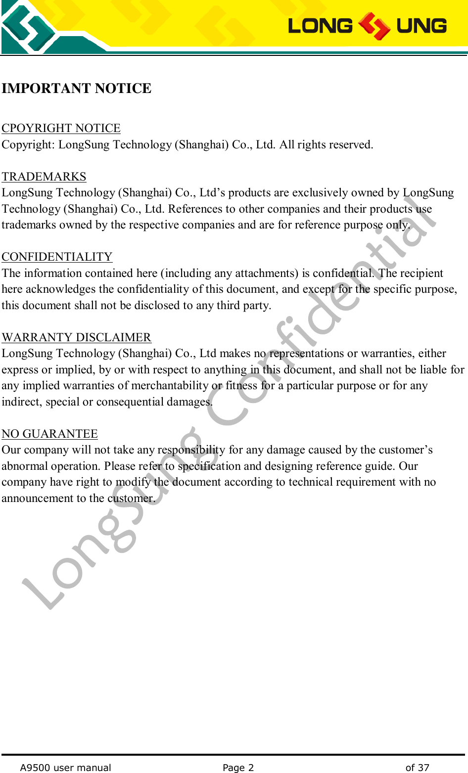   A9500 user manual                                               Page 2    of 37  IMPORTANT NOTICE  CPOYRIGHT NOTICE Copyright: LongSung Technology (Shanghai) Co., Ltd. All rights reserved.  TRADEMARKS LongSung Technology (Shanghai) Co., Ltd’s products are exclusively owned by LongSung Technology (Shanghai) Co., Ltd. References to other companies and their products use trademarks owned by the respective companies and are for reference purpose only.  CONFIDENTIALITY The information contained here (including any attachments) is confidential. The recipient here acknowledges the confidentiality of this document, and except for the specific purpose, this document shall not be disclosed to any third party.  WARRANTY DISCLAIMER LongSung Technology (Shanghai) Co., Ltd makes no representations or warranties, either express or implied, by or with respect to anything in this document, and shall not be liable for any implied warranties of merchantability or fitness for a particular purpose or for any indirect, special or consequential damages.  NO GUARANTEE Our company will not take any responsibility for any damage caused by the customer’s abnormal operation. Please refer to specification and designing reference guide. Our company have right to modify the document according to technical requirement with no announcement to the customer.                  