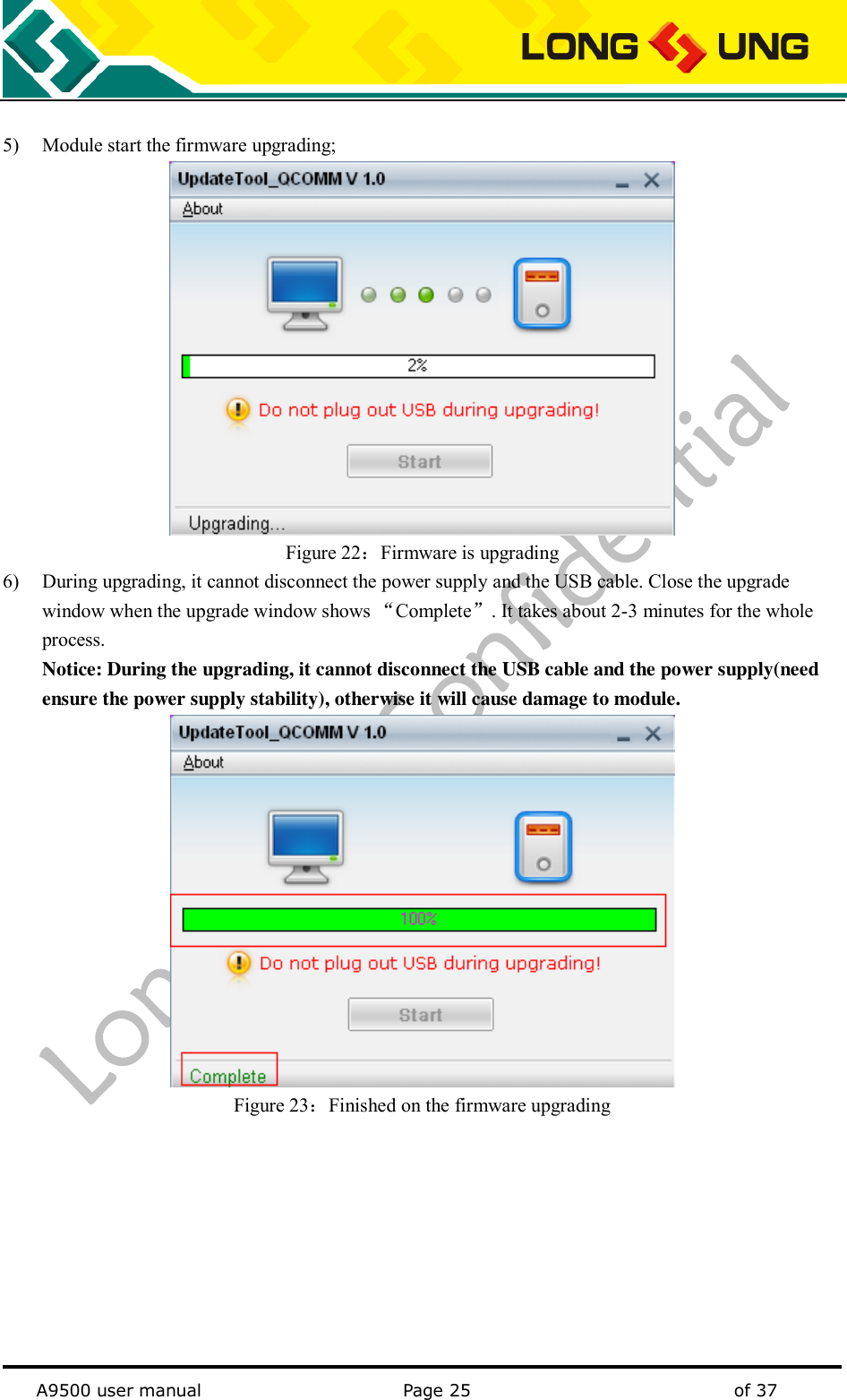   A9500 user manual                                               Page 25    of 37  5) Module start the firmware upgrading;  Figure 22：Firmware is upgrading 6) During upgrading, it cannot disconnect the power supply and the USB cable. Close the upgrade window when the upgrade window shows “Complete”. It takes about 2-3 minutes for the whole process. Notice: During the upgrading, it cannot disconnect the USB cable and the power supply(need ensure the power supply stability), otherwise it will cause damage to module.  Figure 23：Finished on the firmware upgrading 