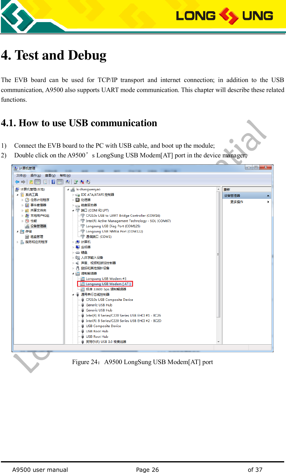   A9500 user manual                                               Page 26    of 37 4. Test and Debug The  EVB  board  can  be  used  for  TCP/IP  transport  and  internet  connection;  in  addition  to  the  USB communication, A9500 also supports UART mode communication. This chapter will describe these related functions.   4.1. How to use USB communication   1) Connect the EVB board to the PC with USB cable, and boot up the module; 2) Double click on the A9500’s LongSung USB Modem[AT] port in the device manager;  Figure 24：A9500 LongSung USB Modem[AT] port          