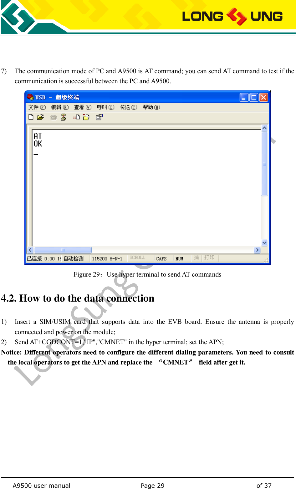   A9500 user manual                                               Page 29    of 37    7) The communication mode of PC and A9500 is AT command; you can send AT command to test if the communication is successful between the PC and A9500.  Figure 29：Use hyper terminal to send AT commands 4.2. How to do the data connection 1) Insert  a  SIM/USIM  card  that  supports  data  into  the  EVB  board.  Ensure  the  antenna  is  properly connected and power on the module; 2) Send AT+CGDCONT=1,&quot;IP&quot;,&quot;CMNET&quot; in the hyper terminal; set the APN; Notice: Different operators need to configure the different dialing parameters. You need to consult the local operators to get the APN and replace the  “CMNET”  field after get it.           