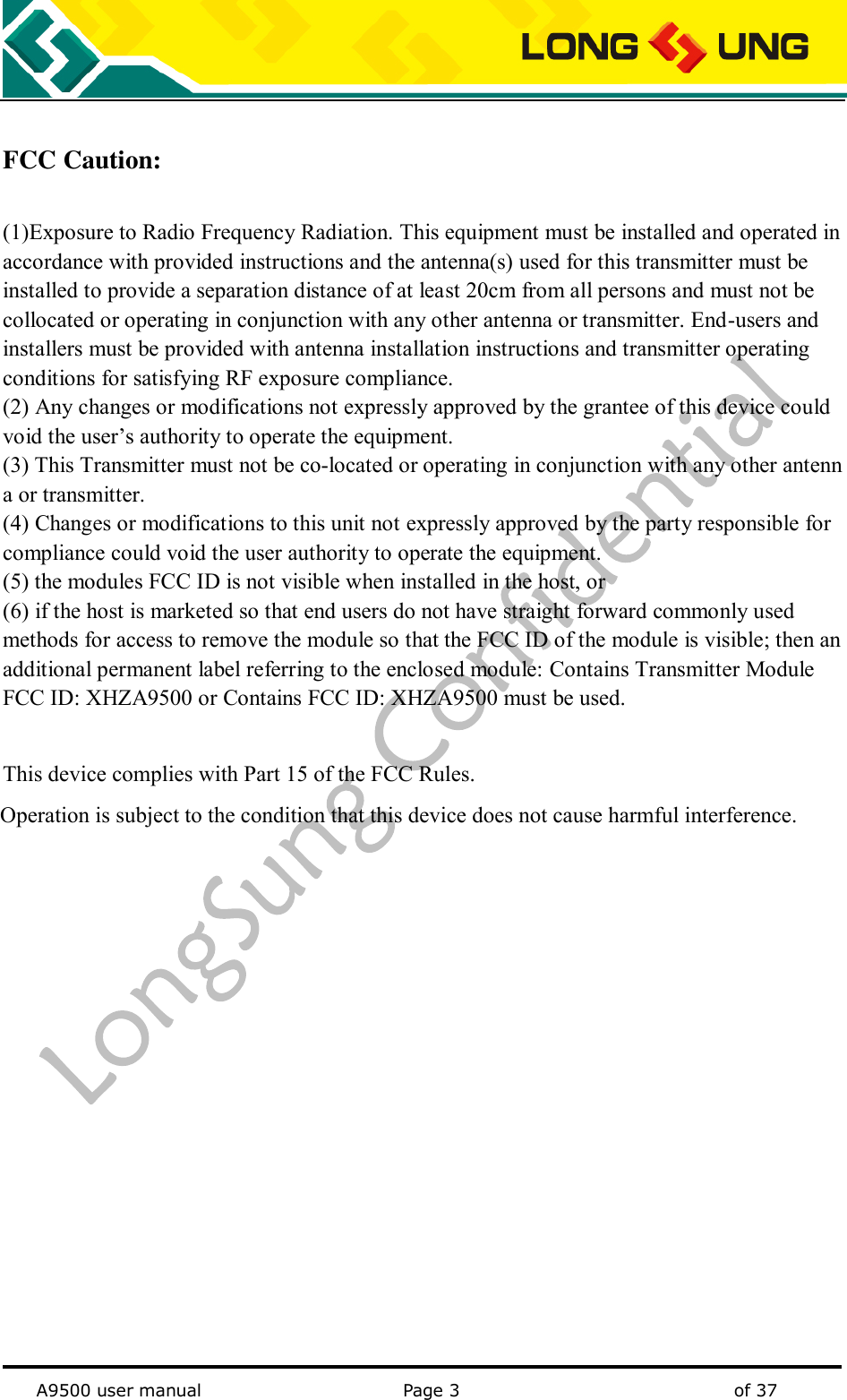   A9500 user manual                                               Page 3    of 37  FCC Caution:  (1)Exposure to Radio Frequency Radiation. This equipment must be installed and operated in accordance with provided instructions and the antenna(s) used for this transmitter must be installed to provide a separation distance of at least 20cm from all persons and must not be collocated or operating in conjunction with any other antenna or transmitter. End-users and installers must be provided with antenna installation instructions and transmitter operating conditions for satisfying RF exposure compliance.   (2) Any changes or modifications not expressly approved by the grantee of this device could void the user’s authority to operate the equipment. (3) This Transmitter must not be co-located or operating in conjunction with any other antenna or transmitter. (4) Changes or modifications to this unit not expressly approved by the party responsible for compliance could void the user authority to operate the equipment. (5) the modules FCC ID is not visible when installed in the host, or (6) if the host is marketed so that end users do not have straight forward commonly used methods for access to remove the module so that the FCC ID of the module is visible; then an additional permanent label referring to the enclosed module: Contains Transmitter Module FCC ID: XHZA9500 or Contains FCC ID: XHZA9500 must be used.    This device complies with Part 15 of the FCC Rules.            Operation is subject to the condition that this device does not cause harmful interference.       