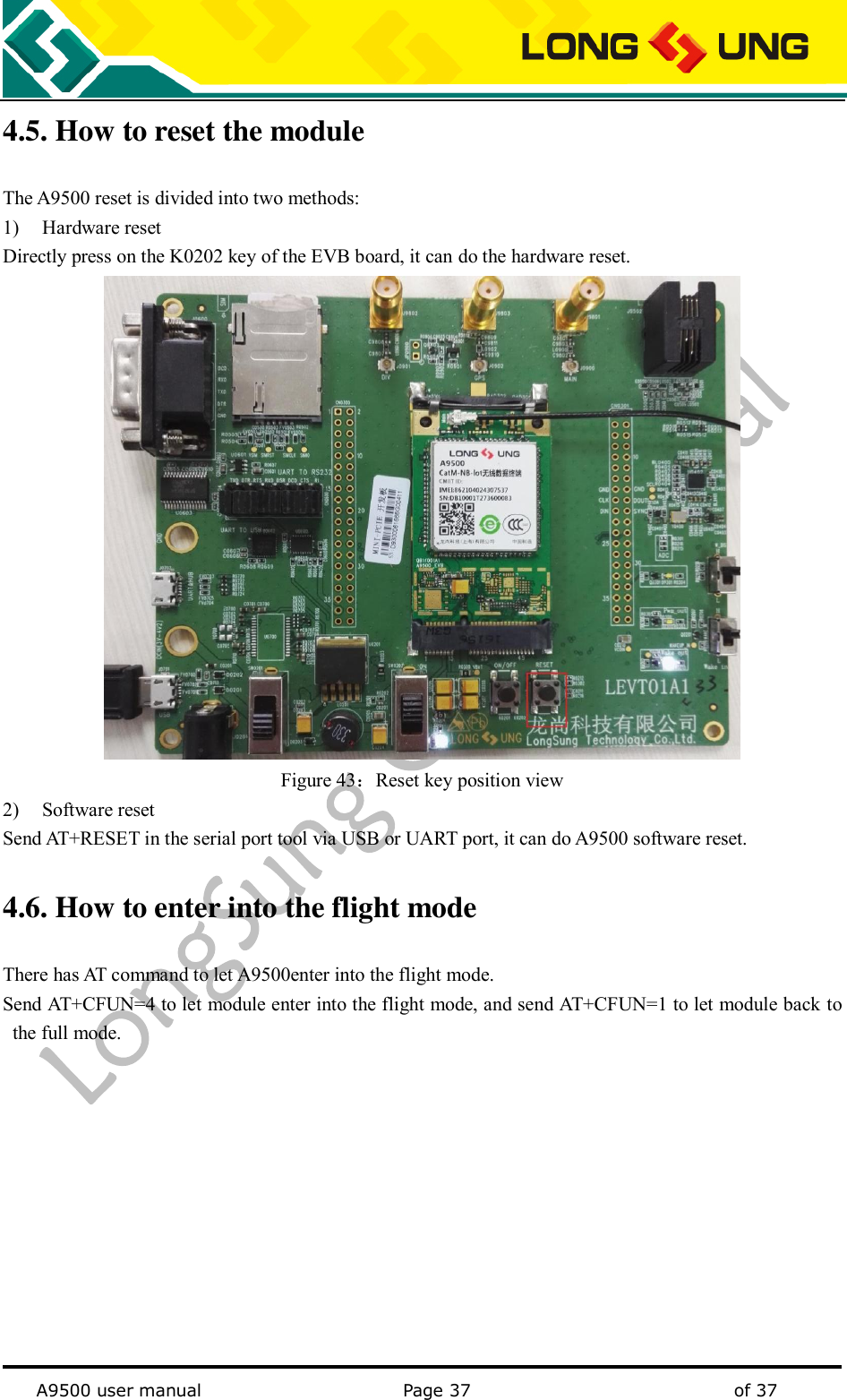   A9500 user manual                                               Page 37    of 37 4.5. How to reset the module The A9500 reset is divided into two methods: 1) Hardware reset Directly press on the K0202 key of the EVB board, it can do the hardware reset.  Figure 43：Reset key position view 2) Software reset Send AT+RESET in the serial port tool via USB or UART port, it can do A9500 software reset. 4.6. How to enter into the flight mode   There has AT command to let A9500enter into the flight mode. Send AT+CFUN=4 to let module enter into the flight mode, and send AT+CFUN=1 to let module back to the full mode.  