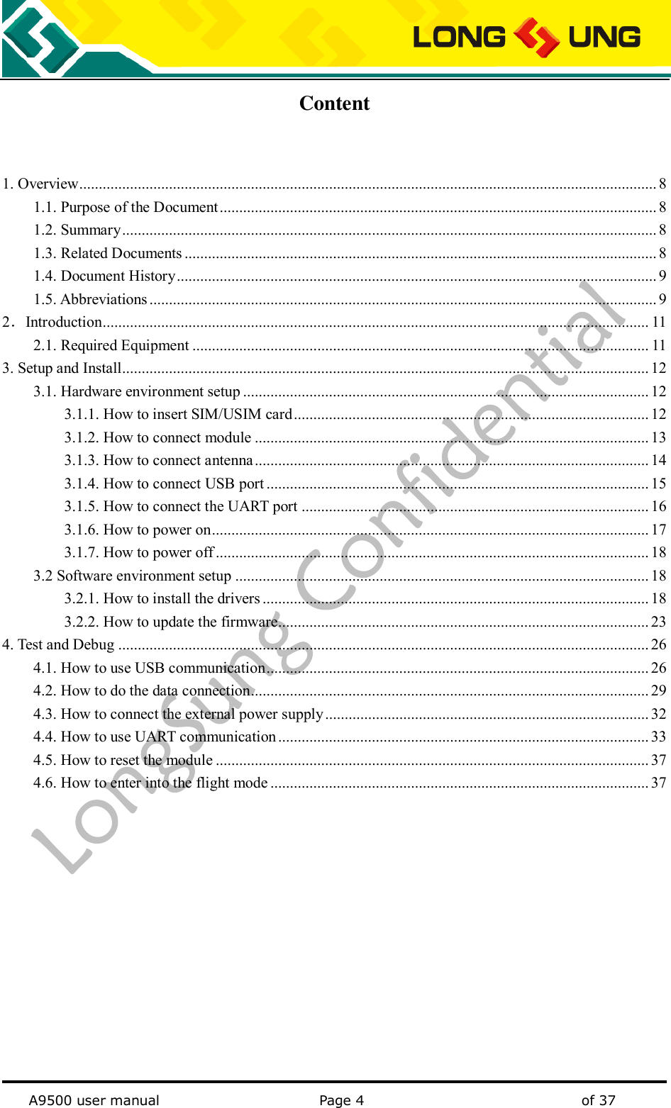   A9500 user manual                                               Page 4    of 37 Content  1. Overview .................................................................................................................................................... 8 1.1. Purpose of the Document ................................................................................................................ 8 1.2. Summary ......................................................................................................................................... 8 1.3. Related Documents ......................................................................................................................... 8 1.4. Document History ........................................................................................................................... 9 1.5. Abbreviations .................................................................................................................................. 9 2．Introduction ............................................................................................................................................ 11 2.1. Required Equipment ..................................................................................................................... 11 3. Setup and Install....................................................................................................................................... 12 3.1. Hardware environment setup ........................................................................................................ 12 3.1.1. How to insert SIM/USIM card ........................................................................................... 12 3.1.2. How to connect module ..................................................................................................... 13 3.1.3. How to connect antenna ..................................................................................................... 14 3.1.4. How to connect USB port .................................................................................................. 15 3.1.5. How to connect the UART port ......................................................................................... 16 3.1.6. How to power on ................................................................................................................ 17 3.1.7. How to power off ............................................................................................................... 18 3.2 Software environment setup .......................................................................................................... 18 3.2.1. How to install the drivers ................................................................................................... 18 3.2.2. How to update the firmware............................................................................................... 23 4. Test and Debug ........................................................................................................................................ 26 4.1. How to use USB communication .................................................................................................. 26 4.2. How to do the data connection ...................................................................................................... 29 4.3. How to connect the external power supply ................................................................................... 32 4.4. How to use UART communication ............................................................................................... 33 4.5. How to reset the module ............................................................................................................... 37 4.6. How to enter into the flight mode ................................................................................................. 37  