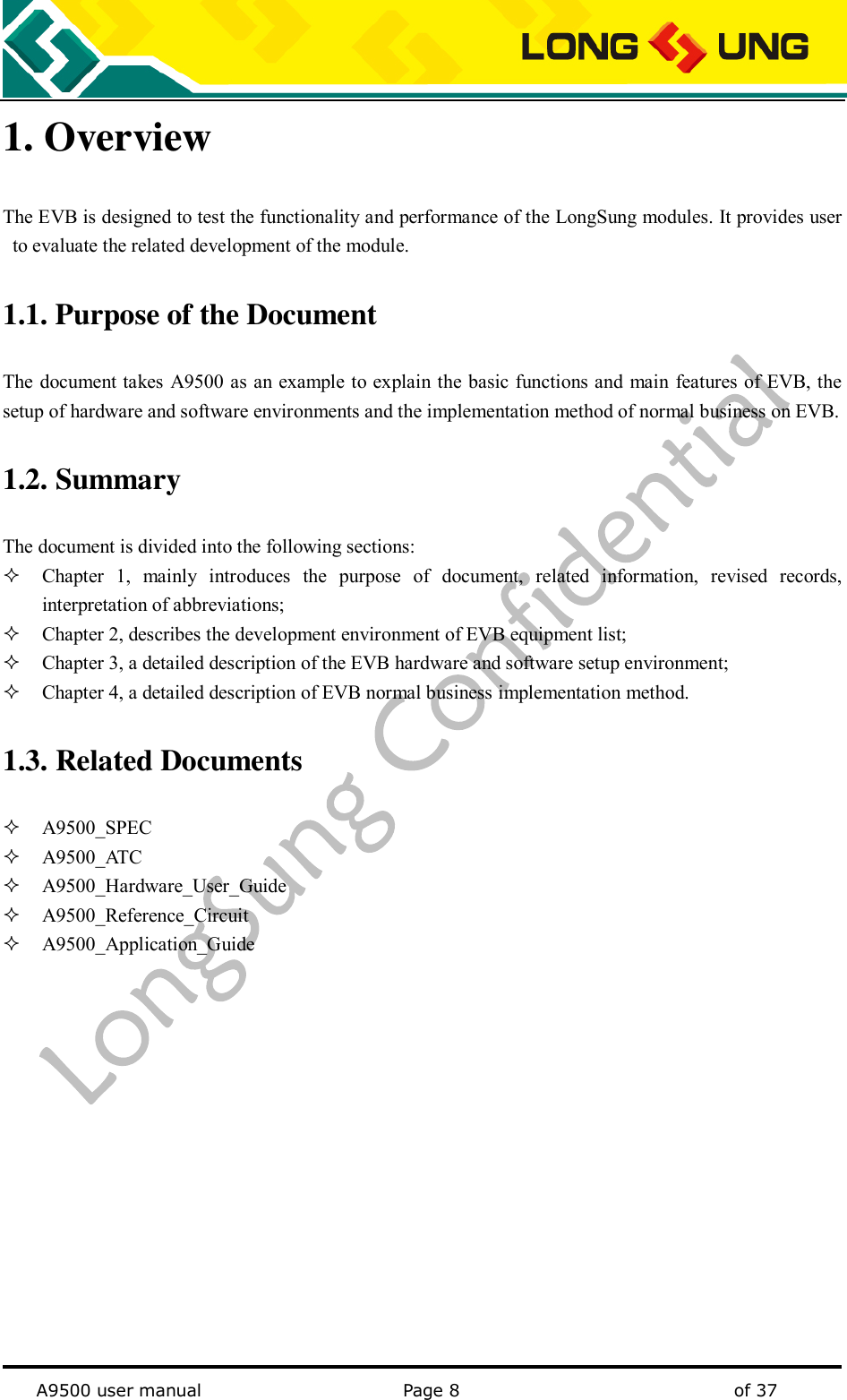   A9500 user manual                                               Page 8    of 37 1. Overview The EVB is designed to test the functionality and performance of the LongSung modules. It provides user to evaluate the related development of the module. 1.1. Purpose of the Document The  document takes A9500 as an example to explain the basic functions and main features of EVB, the setup of hardware and software environments and the implementation method of normal business on EVB. 1.2. Summary     The document is divided into the following sections:  Chapter  1,  mainly  introduces  the  purpose  of  document,  related  information,  revised  records, interpretation of abbreviations;  Chapter 2, describes the development environment of EVB equipment list;  Chapter 3, a detailed description of the EVB hardware and software setup environment;  Chapter 4, a detailed description of EVB normal business implementation method. 1.3. Related Documents    A9500_SPEC  A9500_AT C  A9500_Hardware_User_Guide  A9500_Reference_Circuit  A9500_Application_Guide 