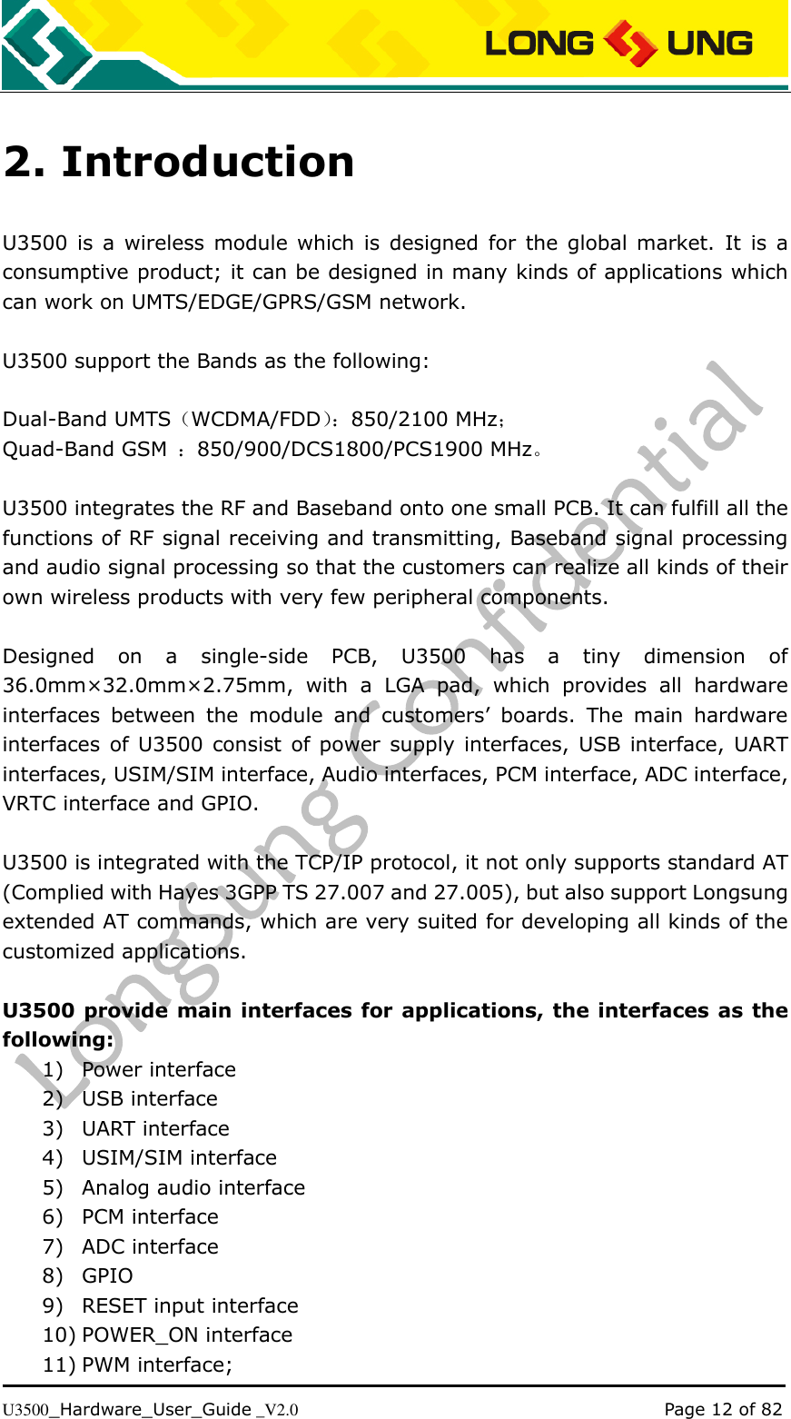   U3500_Hardware_User_Guide _V2.0                                                                                      Page 12 of 82 2. Introduction U3500  is  a  wireless module which  is designed for  the  global market.  It  is  a consumptive product; it can be designed in many kinds of applications which can work on UMTS/EDGE/GPRS/GSM network.  U3500 support the Bands as the following:  Dual-Band UMTS（WCDMA/FDD）： 850/2100 MHz； Quad-Band GSM  ：850/900/DCS1800/PCS1900 MHz。  U3500 integrates the RF and Baseband onto one small PCB. It can fulfill all the functions of RF signal receiving and transmitting, Baseband signal processing and audio signal processing so that the customers can realize all kinds of their own wireless products with very few peripheral components.  Designed  on  a  single-side  PCB,  U3500  has  a  tiny  dimension  of 36.0mm×32.0mm×2.75mm,  with  a  LGA  pad,  which  provides  all  hardware interfaces  between  the  module  and  customers’  boards.  The  main  hardware interfaces of  U3500 consist of power  supply interfaces,  USB  interface, UART interfaces, USIM/SIM interface, Audio interfaces, PCM interface, ADC interface, VRTC interface and GPIO.    U3500 is integrated with the TCP/IP protocol, it not only supports standard AT (Complied with Hayes 3GPP TS 27.007 and 27.005), but also support Longsung extended AT commands, which are very suited for developing all kinds of the customized applications.  U3500 provide main interfaces for applications, the interfaces as the following: 1) Power interface 2) USB interface 3) UART interface 4) USIM/SIM interface 5) Analog audio interface 6) PCM interface 7) ADC interface 8) GPIO 9) RESET input interface 10) POWER_ON interface 11) PWM interface; 