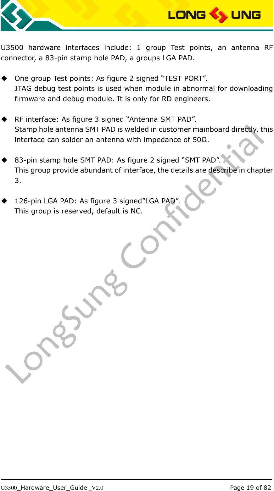   U3500_Hardware_User_Guide _V2.0                                                                                      Page 19 of 82  U3500  hardware  interfaces  include:  1  group  Test  points,  an  antenna  RF connector, a 83-pin stamp hole PAD, a groups LGA PAD.   One group Test points: As figure 2 signed “TEST PORT”. JTAG debug test points is used when module in abnormal for downloading firmware and debug module. It is only for RD engineers.   RF interface: As figure 3 signed “Antenna SMT PAD”. Stamp hole antenna SMT PAD is welded in customer mainboard directly, this interface can solder an antenna with impedance of 50Ω.   83-pin stamp hole SMT PAD: As figure 2 signed “SMT PAD”. This group provide abundant of interface, the details are describe in chapter 3.   126-pin LGA PAD: As figure 3 signed”LGA PAD”. This group is reserved, default is NC. 