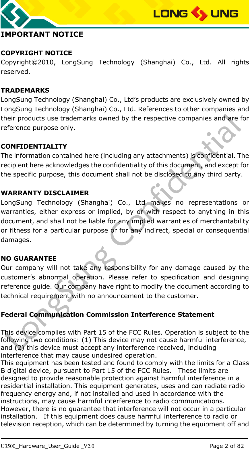   U3500_Hardware_User_Guide _V2.0                                                                                      Page 2 of 82 IMPORTANT NOTICE  COPYRIGHT NOTICE Copyright©2010,  LongSung  Technology  (Shanghai)  Co.,  Ltd.  All  rights reserved.  TRADEMARKS LongSung Technology (Shanghai) Co., Ltd’s products are exclusively owned by LongSung Technology (Shanghai) Co., Ltd. References to other companies and their products use trademarks owned by the respective companies and are for reference purpose only.  CONFIDENTIALITY The information contained here (including any attachments) is confidential. The recipient here acknowledges the confidentiality of this document, and except for the specific purpose, this document shall not be disclosed to any third party.  WARRANTY DISCLAIMER LongSung  Technology  (Shanghai)  Co.,  Ltd  makes  no  representations  or warranties, either  express  or  implied, by  or  with  respect  to  anything  in  this document, and shall not be liable for any implied warranties of merchantability or fitness for a particular purpose or for any indirect, special or consequential damages.  NO GUARANTEE Our company will not take  any responsibility for any damage  caused by the customer’s  abnormal  operation.  Please  refer  to  specification  and  designing reference guide. Our company have right to modify the document according to technical requirement with no announcement to the customer.  Federal Communication Commission Interference Statement  This device complies with Part 15 of the FCC Rules. Operation is subject to the following two conditions: (1) This device may not cause harmful interference, and (2) this device must accept any interference received, including interference that may cause undesired operation. This equipment has been tested and found to comply with the limits for a Class B digital device, pursuant to Part 15 of the FCC Rules.    These limits are designed to provide reasonable protection against harmful interference in a residential installation. This equipment generates, uses and can radiate radio frequency energy and, if not installed and used in accordance with the instructions, may cause harmful interference to radio communications.   However, there is no guarantee that interference will not occur in a particular installation.    If this equipment does cause harmful interference to radio or television reception, which can be determined by turning the equipment off and 