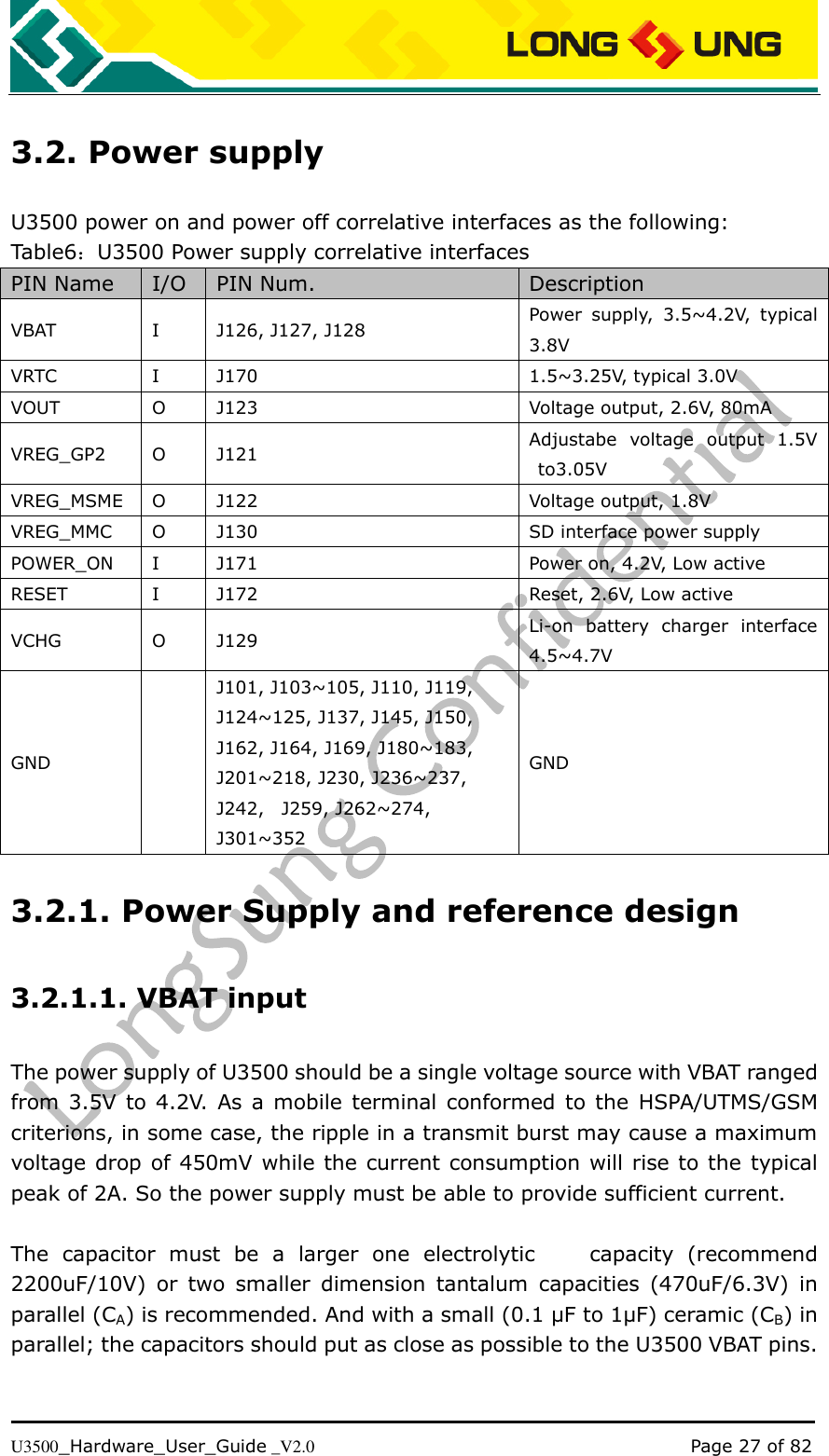   U3500_Hardware_User_Guide _V2.0                                                                                      Page 27 of 82 3.2. Power supply U3500 power on and power off correlative interfaces as the following: Table6：U3500 Power supply correlative interfaces PIN Name I/O PIN Num. Description VBAT I J126, J127, J128 Power  supply,  3.5~4.2V,  typical 3.8V VRTC I J170 1.5~3.25V, typical 3.0V   VOUT O J123 Voltage output, 2.6V, 80mA VREG_GP2 O J121 Adjustabe  voltage  output  1.5V to3.05V   VREG_MSME O J122 Voltage output, 1.8V VREG_MMC O J130 SD interface power supply POWER_ON I J171 Power on, 4.2V, Low active RESET I J172 Reset, 2.6V, Low active VCHG O J129 Li-on  battery  charger  interface 4.5~4.7V GND  J101, J103~105, J110, J119, J124~125, J137, J145, J150, J162, J164, J169, J180~183, J201~218, J230, J236~237, J242,    J259, J262~274, J301~352 GND 3.2.1. Power Supply and reference design 3.2.1.1. VBAT input The power supply of U3500 should be a single voltage source with VBAT ranged from 3.5V to 4.2V.  As a mobile terminal conformed  to the  HSPA/UTMS/GSM criterions, in some case, the ripple in a transmit burst may cause a maximum voltage drop of 450mV while the current consumption will rise to the typical peak of 2A. So the power supply must be able to provide sufficient current.  The  capacitor  must  be  a  larger  one  electrolytic        capacity  (recommend 2200uF/10V)  or  two  smaller  dimension  tantalum  capacities  (470uF/6.3V)  in parallel (CA) is recommended. And with a small (0.1 µF to 1µF) ceramic (CB) in parallel; the capacitors should put as close as possible to the U3500 VBAT pins.  