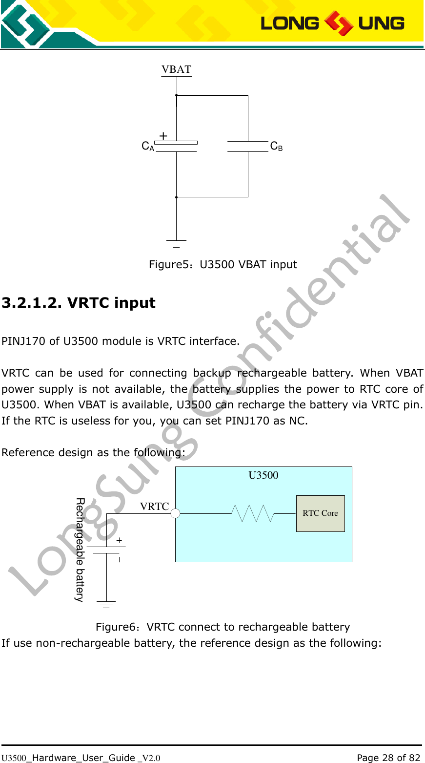   U3500_Hardware_User_Guide _V2.0                                                                                      Page 28 of 82  VBATCACB+ Figure5：U3500 VBAT input 3.2.1.2. VRTC input PINJ170 of U3500 module is VRTC interface.    VRTC  can  be  used  for  connecting  backup  rechargeable  battery.  When  VBAT power supply is not  available, the battery supplies the power to RTC core of U3500. When VBAT is available, U3500 can recharge the battery via VRTC pin. If the RTC is useless for you, you can set PINJ170 as NC.  Reference design as the following:  VRTCU3500RTC CoreRechargeable battery Figure6：VRTC connect to rechargeable battery If use non-rechargeable battery, the reference design as the following: 