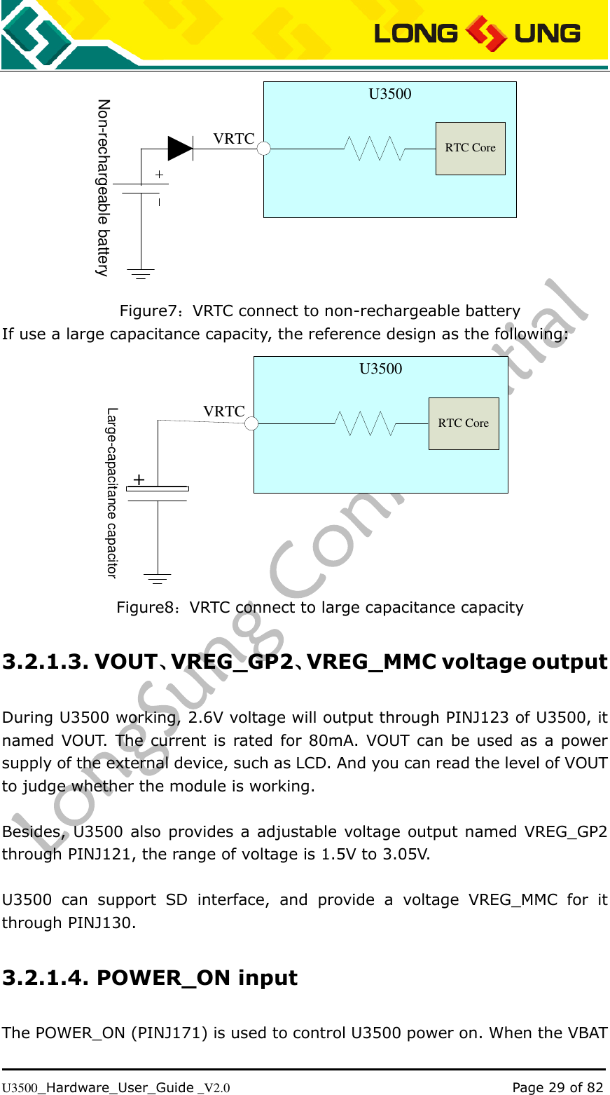   U3500_Hardware_User_Guide _V2.0                                                                                      Page 29 of 82  VRTCU3500Non-rechargeable batteryRTC Core Figure7：VRTC connect to non-rechargeable battery If use a large capacitance capacity, the reference design as the following:  VRTCLarge-capacitance capacitor+U3500RTC Core Figure8：VRTC connect to large capacitance capacity 3.2.1.3. VOUT、VREG_GP2、VREG_MMC voltage output During U3500 working, 2.6V voltage will output through PINJ123 of U3500, it named VOUT.  The current is  rated for 80mA. VOUT can be used  as a power supply of the external device, such as LCD. And you can read the level of VOUT to judge whether the module is working.  Besides, U3500 also  provides a adjustable voltage output named VREG_GP2 through PINJ121, the range of voltage is 1.5V to 3.05V.  U3500  can  support  SD  interface,  and  provide  a  voltage  VREG_MMC  for  it through PINJ130. 3.2.1.4. POWER_ON input The POWER_ON (PINJ171) is used to control U3500 power on. When the VBAT 