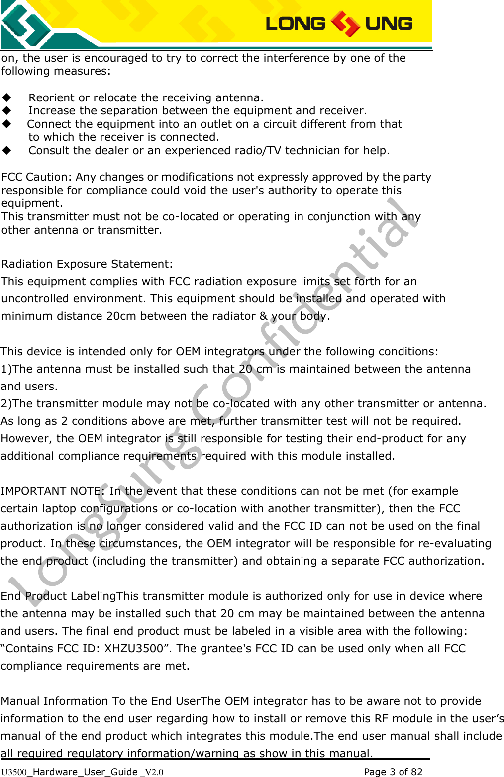   U3500_Hardware_User_Guide _V2.0                                                                                      Page 3 of 82 on, the user is encouraged to try to correct the interference by one of the following measures:     Reorient or relocate the receiving antenna.    Increase the separation between the equipment and receiver.   Connect the equipment into an outlet on a circuit different from that to which the receiver is connected.    Consult the dealer or an experienced radio/TV technician for help.  FCC Caution: Any changes or modifications not expressly approved by the party responsible for compliance could void the user&apos;s authority to operate this equipment. This transmitter must not be co-located or operating in conjunction with any other antenna or transmitter.  Radiation Exposure Statement: This equipment complies with FCC radiation exposure limits set forth for an uncontrolled environment. This equipment should be installed and operated with minimum distance 20cm between the radiator &amp; your body.  This device is intended only for OEM integrators under the following conditions:1)The antenna must be installed such that 20 cm is maintained between the antenna and users.2)The transmitter module may not be co-located with any other transmitter or antenna. As long as 2 conditions above are met, further transmitter test will not be required. However, the OEM integrator is still responsible for testing their end-product for any additional compliance requirements required with this module installed. IMPORTANT NOTE: In the event that these conditions can not be met (for example certain laptop configurations or co-location with another transmitter), then the FCC authorization is no longer considered valid and the FCC ID can not be used on the final product. In these circumstances, the OEM integrator will be responsible for re-evaluating the end product (including the transmitter) and obtaining a separate FCC authorization. End Product LabelingThis transmitter module is authorized only for use in device where the antenna may be installed such that 20 cm may be maintained between the antenna and users. The final end product must be labeled in a visible area with the following: “Contains FCC ID: XHZU3500”. The grantee&apos;s FCC ID can be used only when all FCC compliance requirements are met. Manual Information To the End UserThe OEM integrator has to be aware not to provide information to the end user regarding how to install or remove this RF module in the user’s manual of the end product which integrates this module.The end user manual shall include all required regulatory information/warning as show in this manual.         