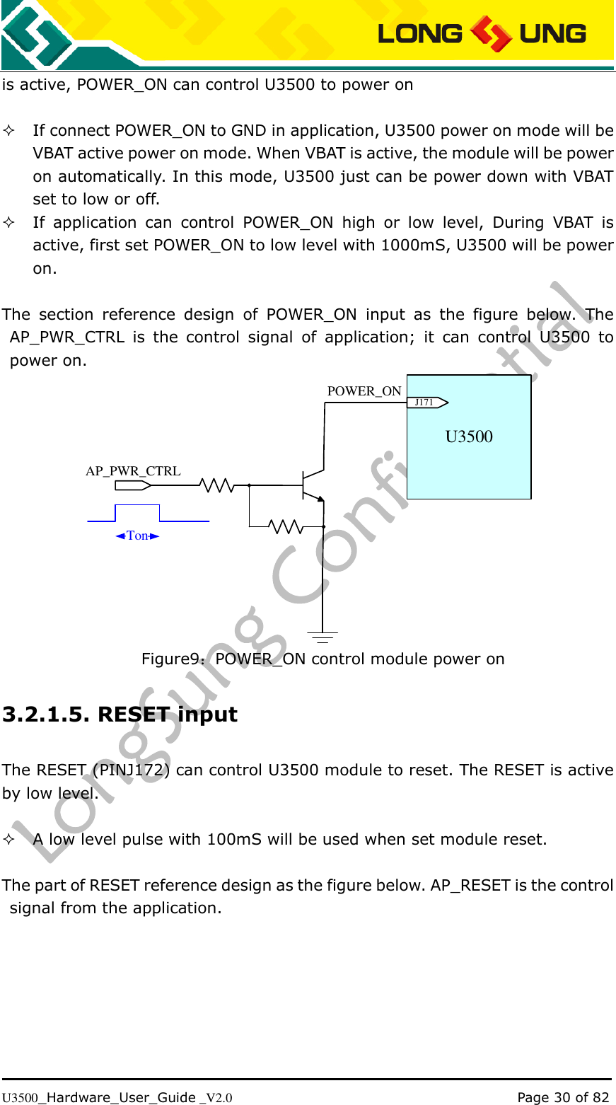   U3500_Hardware_User_Guide _V2.0                                                                                      Page 30 of 82 is active, POWER_ON can control U3500 to power on     If connect POWER_ON to GND in application, U3500 power on mode will be VBAT active power on mode. When VBAT is active, the module will be power on automatically. In this mode, U3500 just can be power down with VBAT set to low or off.  If  application  can  control  POWER_ON  high  or  low  level,  During  VBAT  is active, first set POWER_ON to low level with 1000mS, U3500 will be power on.  The  section  reference  design  of  POWER_ON  input  as  the  figure  below.  The AP_PWR_CTRL  is  the  control  signal  of  application;  it  can  control  U3500  to power on. U3500J171AP_PWR_CTRLPOWER_ONTon Figure9：POWER_ON control module power on 3.2.1.5. RESET input The RESET (PINJ172) can control U3500 module to reset. The RESET is active by low level.   A low level pulse with 100mS will be used when set module reset.  The part of RESET reference design as the figure below. AP_RESET is the control signal from the application. 