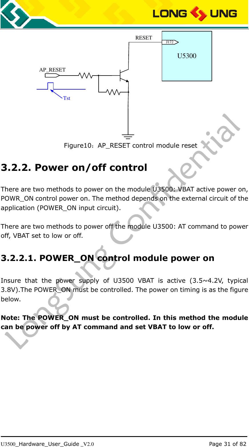   U3500_Hardware_User_Guide _V2.0                                                                                      Page 31 of 82 U5300J172AP_RESETRESETTst Figure10：AP_RESET control module reset 3.2.2. Power on/off control There are two methods to power on the module U3500: VBAT active power on, POWR_ON control power on. The method depends on the external circuit of the application (POWER_ON input circuit).  There are two methods to power off the module U3500: AT command to power off, VBAT set to low or off. 3.2.2.1. POWER_ON control module power on Insure  that  the  power  supply  of  U3500  VBAT  is  active  (3.5~4.2V,  typical 3.8V).The POWER_ON must be controlled. The power on timing is as the figure below.  Note: The POWER_ON must be controlled. In this method the module can be power off by AT command and set VBAT to low or off.  