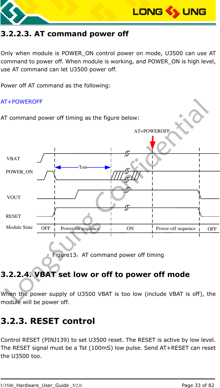   U3500_Hardware_User_Guide _V2.0                                                                                      Page 33 of 82 3.2.2.3. AT command power off Only when module is POWER_ON control power on mode, U3500 can use AT command to power off. When module is working, and POWER_ON is high level, use AT command can let U3500 power off.  Power off AT command as the following:  AT+POWEROFF  AT command power off timing as the figure below: VBATPOWER_ONVOUTModule State OFF Power-on sequenceTonON Power-off sequence OFFAT+POWEROFFRESET Figure13：AT command power off timing 3.2.2.4. VBAT set low or off to power off mode When the power supply of U3500 VBAT is too low  (include VBAT is off), the module will be power off. 3.2.3. RESET control Control RESET (PINJ139) to set U3500 reset. The RESET is active by low level. The RESET signal must be a Tst (100mS) low pulse. Send AT+RESET can reset the U3500 too. 