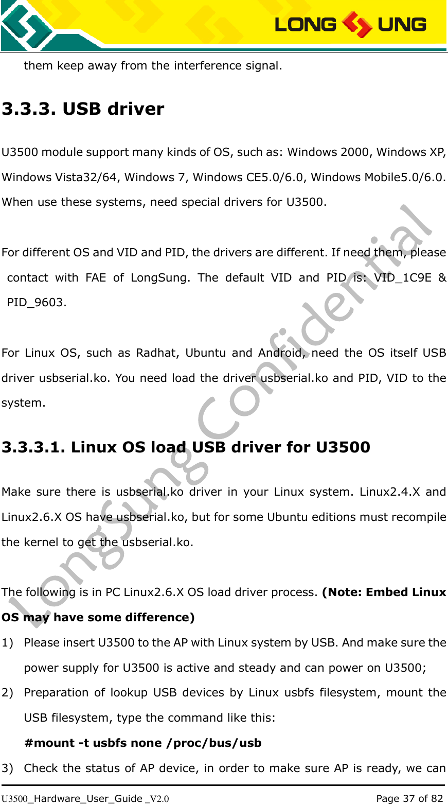   U3500_Hardware_User_Guide _V2.0                                                                                      Page 37 of 82 them keep away from the interference signal. 3.3.3. USB driver U3500 module support many kinds of OS, such as: Windows 2000, Windows XP, Windows Vista32/64, Windows 7, Windows CE5.0/6.0, Windows Mobile5.0/6.0. When use these systems, need special drivers for U3500.  For different OS and VID and PID, the drivers are different. If need them, please contact  with  FAE  of  LongSung.  The  default  VID  and  PID  is:  VID_1C9E  &amp; PID_9603.  For  Linux  OS,  such  as  Radhat,  Ubuntu and Android, need  the  OS  itself  USB driver usbserial.ko. You need load the driver usbserial.ko and PID, VID to the system. 3.3.3.1. Linux OS load USB driver for U3500 Make sure  there  is  usbserial.ko  driver  in  your  Linux system. Linux2.4.X  and Linux2.6.X OS have usbserial.ko, but for some Ubuntu editions must recompile the kernel to get the usbserial.ko.  The following is in PC Linux2.6.X OS load driver process. (Note: Embed Linux OS may have some difference) 1) Please insert U3500 to the AP with Linux system by USB. And make sure the power supply for U3500 is active and steady and can power on U3500; 2) Preparation  of  lookup USB devices  by  Linux  usbfs  filesystem, mount the USB filesystem, type the command like this:     #mount -t usbfs none /proc/bus/usb 3) Check the status of AP device, in order to make sure AP is ready, we can 