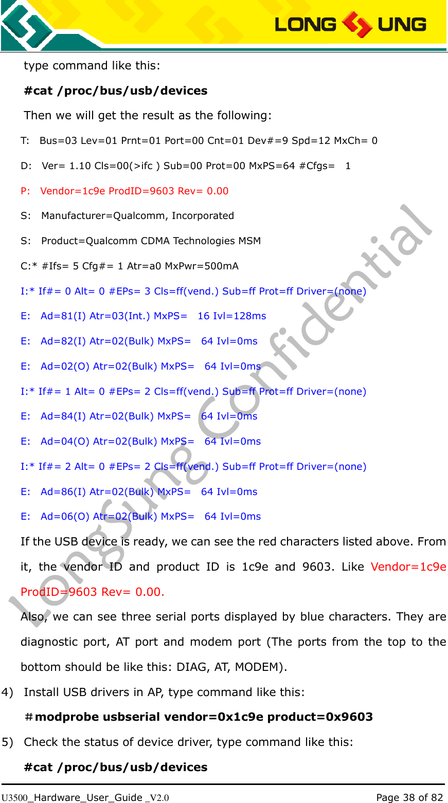   U3500_Hardware_User_Guide _V2.0                                                                                      Page 38 of 82 type command like this: #cat /proc/bus/usb/devices Then we will get the result as the following: T:    Bus=03 Lev=01 Prnt=01 Port=00 Cnt=01 Dev#=9 Spd=12 MxCh= 0 D:    Ver= 1.10 Cls=00(&gt;ifc ) Sub=00 Prot=00 MxPS=64 #Cfgs=    1 P:    Vendor=1c9e ProdID=9603 Rev= 0.00 S:    Manufacturer=Qualcomm, Incorporated S:    Product=Qualcomm CDMA Technologies MSM C:* #Ifs= 5 Cfg#= 1 Atr=a0 MxPwr=500mA I:* If#= 0 Alt= 0 #EPs= 3 Cls=ff(vend.) Sub=ff Prot=ff Driver=(none) E:    Ad=81(I) Atr=03(Int.) MxPS=    16 Ivl=128ms E:    Ad=82(I) Atr=02(Bulk) MxPS=    64 Ivl=0ms E:    Ad=02(O) Atr=02(Bulk) MxPS=    64 Ivl=0ms I:* If#= 1 Alt= 0 #EPs= 2 Cls=ff(vend.) Sub=ff Prot=ff Driver=(none) E:    Ad=84(I) Atr=02(Bulk) MxPS=    64 Ivl=0ms E:    Ad=04(O) Atr=02(Bulk) MxPS=    64 Ivl=0ms I:* If#= 2 Alt= 0 #EPs= 2 Cls=ff(vend.) Sub=ff Prot=ff Driver=(none) E:    Ad=86(I) Atr=02(Bulk) MxPS=    64 Ivl=0ms E:    Ad=06(O) Atr=02(Bulk) MxPS=    64 Ivl=0ms If the USB device is ready, we can see the red characters listed above. From it,  the  vendor  ID  and  product  ID  is  1c9e  and  9603.  Like  Vendor=1c9e ProdID=9603 Rev= 0.00. Also, we can see three serial ports displayed by blue characters. They are diagnostic  port,  AT  port  and  modem  port  (The  ports  from  the  top  to  the bottom should be like this: DIAG, AT, MODEM). 4) Install USB drivers in AP, type command like this: ＃modprobe usbserial vendor=0x1c9e product=0x9603 5) Check the status of device driver, type command like this: #cat /proc/bus/usb/devices 