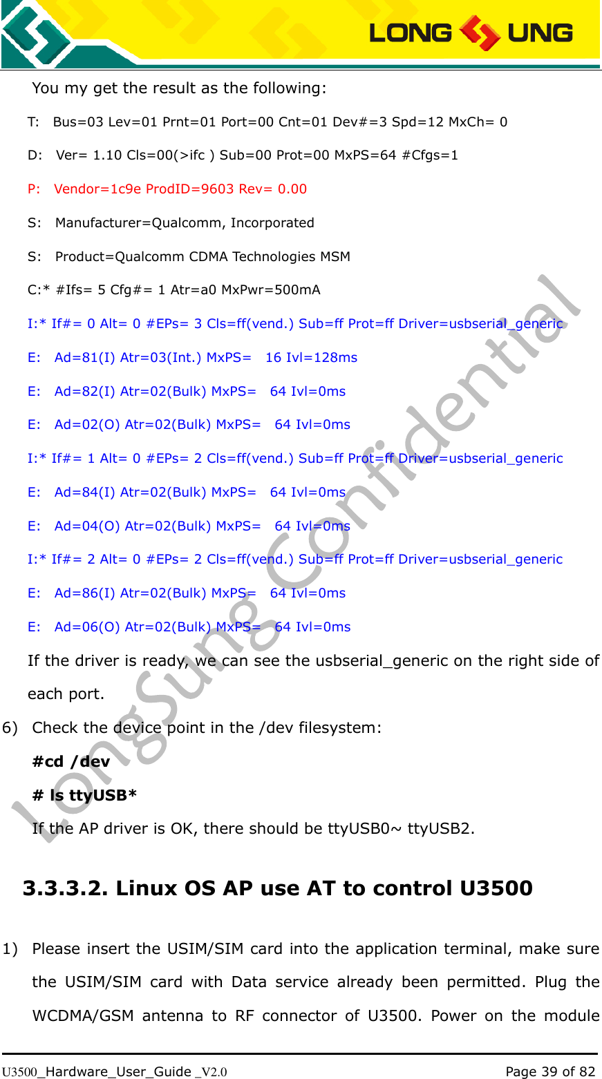   U3500_Hardware_User_Guide _V2.0                                                                                      Page 39 of 82 You my get the result as the following: T:    Bus=03 Lev=01 Prnt=01 Port=00 Cnt=01 Dev#=3 Spd=12 MxCh= 0 D:    Ver= 1.10 Cls=00(&gt;ifc ) Sub=00 Prot=00 MxPS=64 #Cfgs=1 P:    Vendor=1c9e ProdID=9603 Rev= 0.00 S:    Manufacturer=Qualcomm, Incorporated S:    Product=Qualcomm CDMA Technologies MSM C:* #Ifs= 5 Cfg#= 1 Atr=a0 MxPwr=500mA I:* If#= 0 Alt= 0 #EPs= 3 Cls=ff(vend.) Sub=ff Prot=ff Driver=usbserial_generic E:    Ad=81(I) Atr=03(Int.) MxPS=    16 Ivl=128ms E:    Ad=82(I) Atr=02(Bulk) MxPS=    64 Ivl=0ms E:    Ad=02(O) Atr=02(Bulk) MxPS=    64 Ivl=0ms I:* If#= 1 Alt= 0 #EPs= 2 Cls=ff(vend.) Sub=ff Prot=ff Driver=usbserial_generic E:    Ad=84(I) Atr=02(Bulk) MxPS=    64 Ivl=0ms E:    Ad=04(O) Atr=02(Bulk) MxPS=    64 Ivl=0ms I:* If#= 2 Alt= 0 #EPs= 2 Cls=ff(vend.) Sub=ff Prot=ff Driver=usbserial_generic E:    Ad=86(I) Atr=02(Bulk) MxPS=    64 Ivl=0ms E:    Ad=06(O) Atr=02(Bulk) MxPS=    64 Ivl=0ms If the driver is ready, we can see the usbserial_generic on the right side of each port. 6) Check the device point in the /dev filesystem: #cd /dev # ls ttyUSB* If the AP driver is OK, there should be ttyUSB0~ ttyUSB2.   3.3.3.2. Linux OS AP use AT to control U3500 1) Please insert the USIM/SIM card into the application terminal, make sure the  USIM/SIM  card  with  Data  service  already  been  permitted.  Plug  the WCDMA/GSM  antenna  to  RF  connector  of  U3500.  Power  on  the  module 