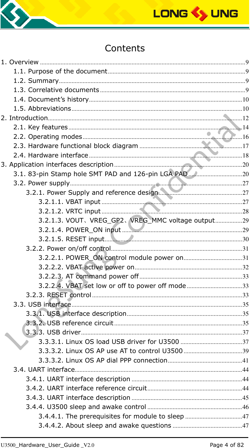   U3500_Hardware_User_Guide _V2.0                                                                                      Page 4 of 82  Contents 1. Overview .................................................................................................................................. 9 1.1. Purpose of the document ....................................................................................... 9 1.2. Summary ...................................................................................................................... 9 1.3. Correlative documents ............................................................................................ 9 1.4. Document’s history ................................................................................................. 10 1.5. Abbreviations ............................................................................................................ 10 2. Introduction........................................................................................................................... 12 2.1. Key features .............................................................................................................. 14 2.2. Operating modes ..................................................................................................... 16 2.3. Hardware functional block diagram ................................................................. 17 2.4. Hardware interface ................................................................................................. 18 3. Application interfaces description ................................................................................. 20 3.1. 83-pin Stamp hole SMT PAD and 126-pin LGA PAD .................................. 20 3.2. Power supply ............................................................................................................. 27 3.2.1. Power Supply and reference design ..................................................... 27 3.2.1.1. VBAT input ......................................................................................... 27 3.2.1.2. VRTC input ......................................................................................... 28 3.2.1.3. VOUT、VREG_GP2、VREG_MMC voltage output ................. 29 3.2.1.4. POWER_ON input ............................................................................ 29 3.2.1.5. RESET input ....................................................................................... 30 3.2.2. Power on/off control ................................................................................... 31 3.2.2.1. POWER_ON control module power on ..................................... 31 3.2.2.2. VBAT active power on .................................................................... 32 3.2.2.3. AT command power off ................................................................. 33 3.2.2.4. VBAT set low or off to power off mode ................................... 33 3.2.3. RESET control ............................................................................................... 33 3.3. USB interface ............................................................................................................ 35 3.3.1. USB interface description ......................................................................... 35 3.3.2. USB reference circuit ................................................................................. 35 3.3.3. USB driver ...................................................................................................... 37 3.3.3.1. Linux OS load USB driver for U3500 ....................................... 37 3.3.3.2. Linux OS AP use AT to control U3500 ..................................... 39 3.3.3.2. Linux OS AP dial PPP connection ............................................... 41 3.4. UART interface .......................................................................................................... 44 3.4.1. UART interface description ...................................................................... 44 3.4.2. UART interface reference circuit ............................................................ 44 3.4.3. UART interface description ...................................................................... 45 3.4.4. U3500 sleep and awake control ............................................................ 46 3.4.4.1. The prerequisites for module to sleep .................................... 47 3.4.4.2. About sleep and awake questions ............................................ 47 