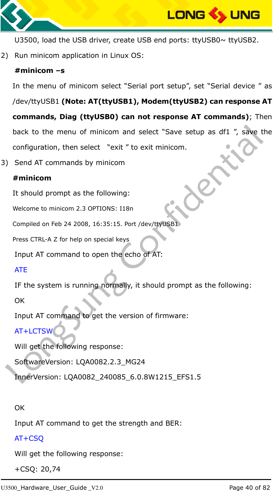   U3500_Hardware_User_Guide _V2.0                                                                                      Page 40 of 82 U3500, load the USB driver, create USB end ports: ttyUSB0~ ttyUSB2. 2) Run minicom application in Linux OS: #minicom –s In the menu of minicom select “Serial port setup”, set “Serial device ” as /dev/ttyUSB1 (Note: AT(ttyUSB1), Modem(ttyUSB2) can response AT commands, Diag (ttyUSB0) can not response AT commands); Then back  to  the  menu  of  minicom  and  select  “Save  setup  as  df1  ”,  save  the configuration, then select    “exit ” to exit minicom. 3) Send AT commands by minicom #minicom It should prompt as the following: Welcome to minicom 2.3 OPTIONS: I18n Compiled on Feb 24 2008, 16:35:15. Port /dev/ttyUSB1 Press CTRL-A Z for help on special keys   Input AT command to open the echo of AT: ATE IF the system is running normally, it should prompt as the following: OK Input AT command to get the version of firmware: AT+LCTSW Will get the following response: SoftwareVersion: LQA0082.2.3_MG24 InnerVersion: LQA0082_240085_6.0.8W1215_EFS1.5    OK Input AT command to get the strength and BER: AT+CSQ Will get the following response: +CSQ: 20,74 