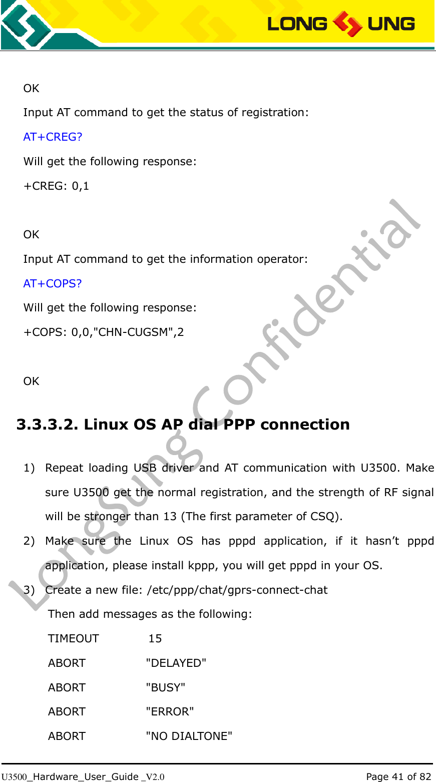   U3500_Hardware_User_Guide _V2.0                                                                                      Page 41 of 82  OK Input AT command to get the status of registration: AT+CREG? Will get the following response: +CREG: 0,1  OK Input AT command to get the information operator: AT+COPS? Will get the following response: +COPS: 0,0,&quot;CHN-CUGSM&quot;,2  OK   3.3.3.2. Linux OS AP dial PPP connection 1) Repeat  loading USB driver  and AT  communication  with U3500. Make sure U3500 get the normal registration, and the strength of RF signal will be stronger than 13 (The first parameter of CSQ). 2) Make  sure  the  Linux  OS  has  pppd  application,  if  it  hasn’t  pppd application, please install kppp, you will get pppd in your OS. 3) Create a new file: /etc/ppp/chat/gprs-connect-chat Then add messages as the following: TIMEOUT                  15 ABORT                      &quot;DELAYED&quot; ABORT                      &quot;BUSY&quot; ABORT                      &quot;ERROR&quot; ABORT                      &quot;NO DIALTONE&quot; 