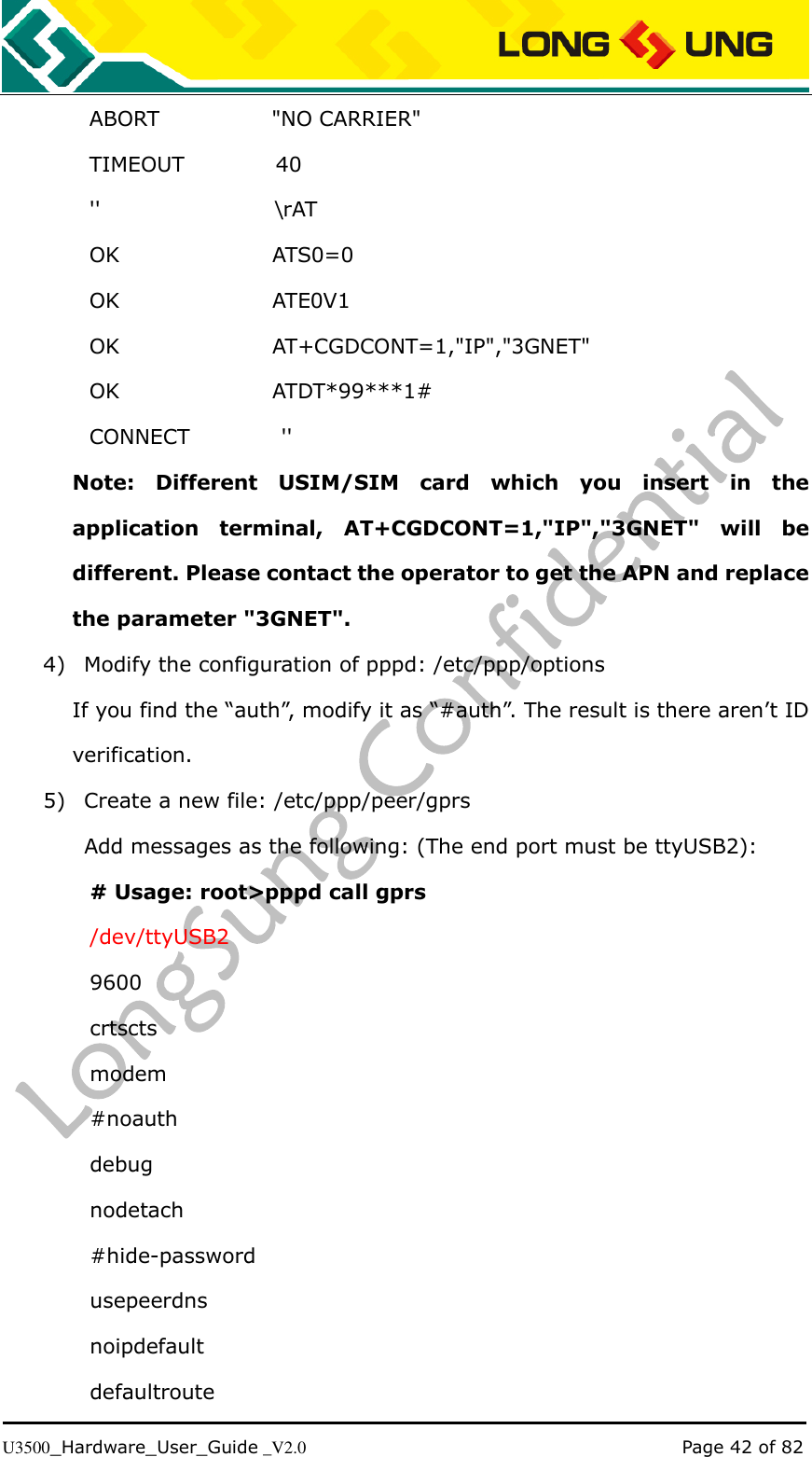   U3500_Hardware_User_Guide _V2.0                                                                                      Page 42 of 82 ABORT                      &quot;NO CARRIER&quot; TIMEOUT                  40 &apos;&apos;                                  \rAT OK                              ATS0=0 OK                              ATE0V1 OK                              AT+CGDCONT=1,&quot;IP&quot;,&quot;3GNET&quot; OK                              ATDT*99***1# CONNECT                  &apos;&apos;   Note:  Different  USIM/SIM  card  which  you  insert  in  the application  terminal,  AT+CGDCONT=1,&quot;IP&quot;,&quot;3GNET&quot;  will  be different. Please contact the operator to get the APN and replace the parameter &quot;3GNET&quot;. 4) Modify the configuration of pppd: /etc/ppp/options If you find the “auth”, modify it as “#auth”. The result is there aren’t ID verification. 5) Create a new file: /etc/ppp/peer/gprs     Add messages as the following: (The end port must be ttyUSB2): # Usage: root&gt;pppd call gprs /dev/ttyUSB2 9600 crtscts modem #noauth debug nodetach #hide-password usepeerdns noipdefault defaultroute 