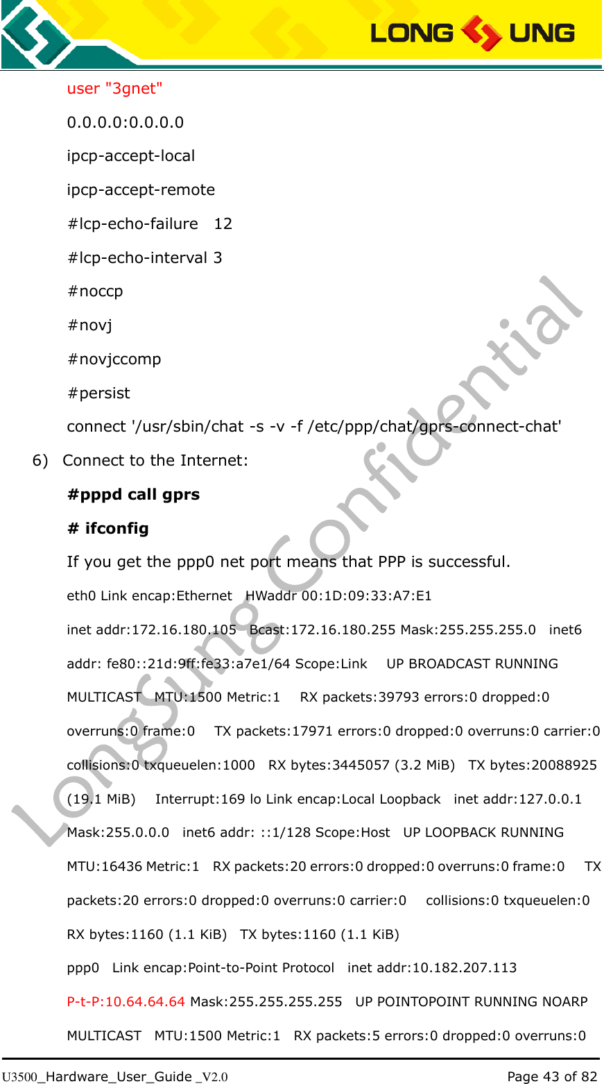   U3500_Hardware_User_Guide _V2.0                                                                                      Page 43 of 82 user &quot;3gnet&quot; 0.0.0.0:0.0.0.0 ipcp-accept-local ipcp-accept-remote #lcp-echo-failure    12 #lcp-echo-interval 3 #noccp #novj #novjccomp #persist connect &apos;/usr/sbin/chat -s -v -f /etc/ppp/chat/gprs-connect-chat&apos; 6) Connect to the Internet: #pppd call gprs # ifconfig   If you get the ppp0 net port means that PPP is successful. eth0 Link encap:Ethernet    HWaddr 00:1D:09:33:A7:E1 inet addr:172.16.180.105    Bcast:172.16.180.255 Mask:255.255.255.0    inet6 addr: fe80::21d:9ff:fe33:a7e1/64 Scope:Link      UP BROADCAST RUNNING MULTICAST    MTU:1500 Metric:1      RX packets:39793 errors:0 dropped:0 overruns:0 frame:0      TX packets:17971 errors:0 dropped:0 overruns:0 carrier:0   collisions:0 txqueuelen:1000    RX bytes:3445057 (3.2 MiB)    TX bytes:20088925 (19.1 MiB)      Interrupt:169 lo Link encap:Local Loopback   inet addr:127.0.0.1 Mask:255.0.0.0    inet6 addr: ::1/128 Scope:Host    UP LOOPBACK RUNNING   MTU:16436 Metric:1    RX packets:20 errors:0 dropped:0 overruns:0 frame:0      TX packets:20 errors:0 dropped:0 overruns:0 carrier:0      collisions:0 txqueuelen:0   RX bytes:1160 (1.1 KiB)    TX bytes:1160 (1.1 KiB) ppp0    Link encap:Point-to-Point Protocol    inet addr:10.182.207.113   P-t-P:10.64.64.64 Mask:255.255.255.255   UP POINTOPOINT RUNNING NOARP MULTICAST    MTU:1500 Metric:1    RX packets:5 errors:0 dropped:0 overruns:0 