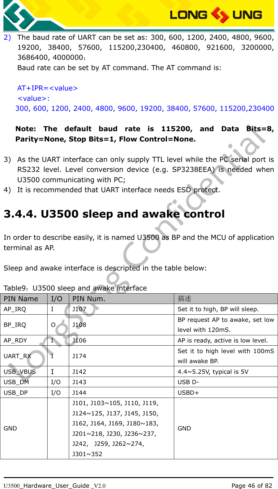   U3500_Hardware_User_Guide _V2.0                                                                                      Page 46 of 82 2) The baud rate of UART can be set as: 300, 600, 1200, 2400, 4800, 9600, 19200,  38400,  57600,  115200,230400,  460800,  921600,  3200000, 3686400, 4000000； Baud rate can be set by AT command. The AT command is:  AT+IPR=&lt;value&gt; &lt;value&gt;: 300, 600, 1200, 2400, 4800, 9600, 19200, 38400, 57600, 115200,230400  Note:  The  default  baud  rate  is  115200,  and  Data  Bits=8, Parity=None, Stop Bits=1, Flow Control=None.  3) As the UART interface can only supply TTL level while the PC serial port is RS232  level.  Level  conversion  device  (e.g.  SP3238EEA)  is  needed  when U3500 communicating with PC; 4) It is recommended that UART interface needs ESD protect. 3.4.4. U3500 sleep and awake control In order to describe easily, it is named U3500 as BP and the MCU of application terminal as AP.  Sleep and awake interface is descripted in the table below:  Table9：U3500 sleep and awake interface PIN Name I/O PIN Num. 描述 AP_IRQ I J107 Set it to high, BP will sleep. BP_IRQ O J108 BP request AP to awake, set low level with 120mS. AP_RDY I J106 AP is ready, active is low level. UART_RX I J174 Set  it  to  high  level  with  100mS will awake BP. USB_VBUS I J142 4.4~5.25V, typical is 5V USB_DM I/O J143 USB D- USB_DP I/O J144 USBD+ GND  J101, J103~105, J110, J119, J124~125, J137, J145, J150, J162, J164, J169, J180~183, J201~218, J230, J236~237, J242,    J259, J262~274, J301~352 GND 