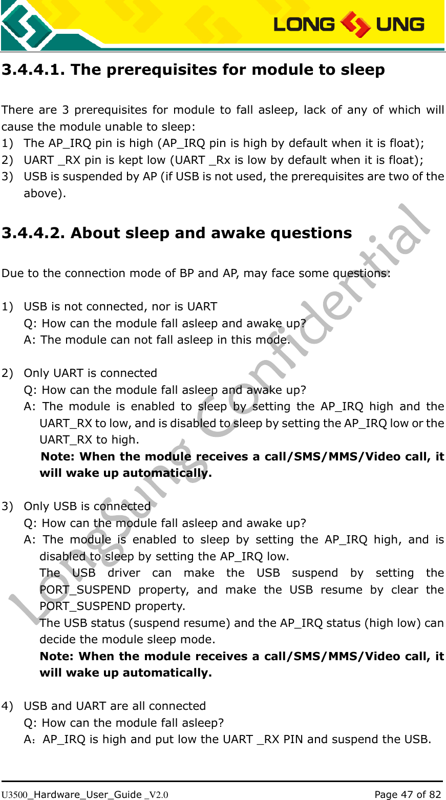   U3500_Hardware_User_Guide _V2.0                                                                                      Page 47 of 82 3.4.4.1. The prerequisites for module to sleep There are 3 prerequisites for module to fall asleep, lack of any of which will cause the module unable to sleep: 1) The AP_IRQ pin is high (AP_IRQ pin is high by default when it is float);   2) UART _RX pin is kept low (UART _Rx is low by default when it is float); 3) USB is suspended by AP (if USB is not used, the prerequisites are two of the above). 3.4.4.2. About sleep and awake questions Due to the connection mode of BP and AP, may face some questions:  1) USB is not connected, nor is UART Q: How can the module fall asleep and awake up? A: The module can not fall asleep in this mode.    2) Only UART is connected Q: How can the module fall asleep and awake up? A:  The  module  is  enabled  to  sleep  by  setting  the  AP_IRQ  high  and  the UART_RX to low, and is disabled to sleep by setting the AP_IRQ low or the UART_RX to high.    Note: When the module receives a call/SMS/MMS/Video call, it will wake up automatically.  3) Only USB is connected Q: How can the module fall asleep and awake up? A:  The  module  is  enabled  to  sleep  by  setting  the  AP_IRQ  high,  and  is disabled to sleep by setting the AP_IRQ low.   The  USB  driver  can  make  the  USB  suspend  by  setting  the PORT_SUSPEND  property,  and  make  the  USB  resume  by  clear  the PORT_SUSPEND property. The USB status (suspend resume) and the AP_IRQ status (high low) can decide the module sleep mode.   Note: When the module receives a call/SMS/MMS/Video call, it will wake up automatically.    4) USB and UART are all connected Q: How can the module fall asleep? A：AP_IRQ is high and put low the UART _RX PIN and suspend the USB.  