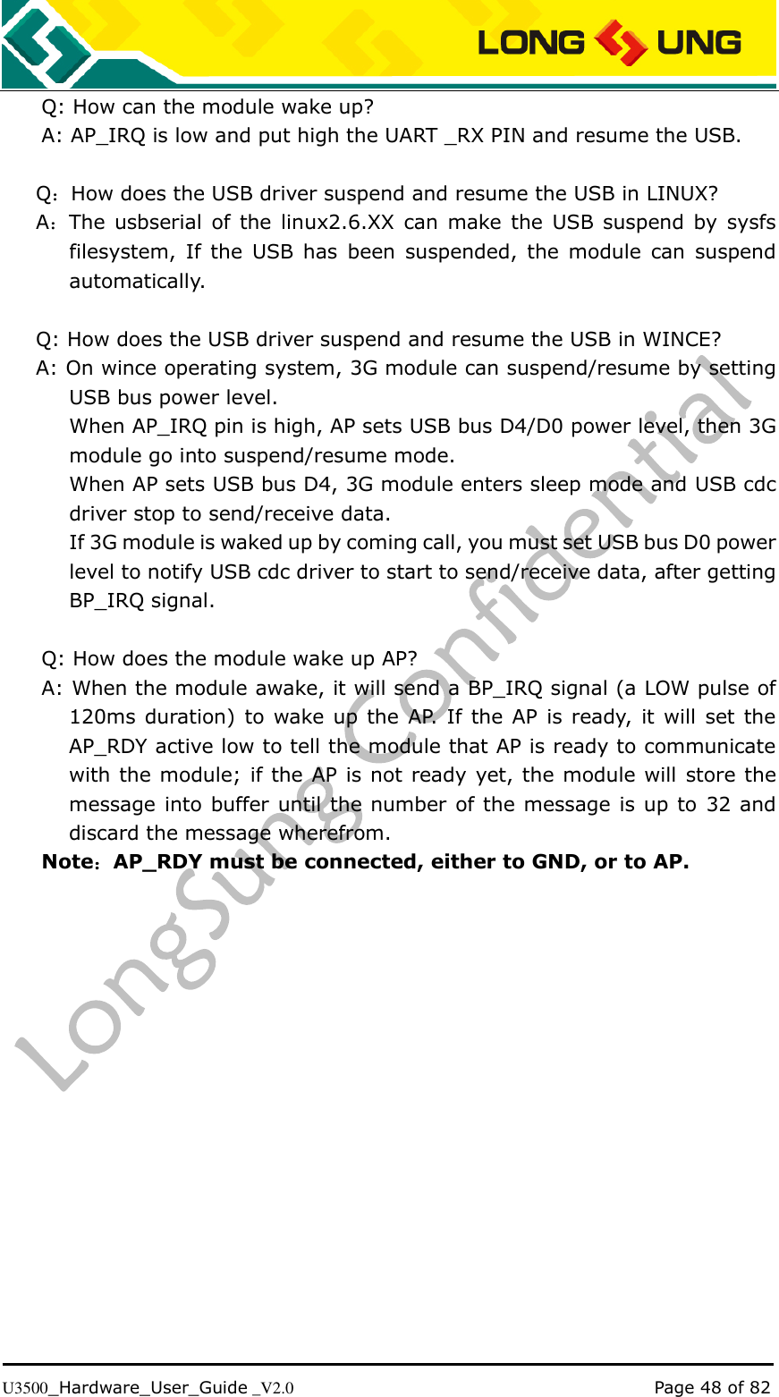   U3500_Hardware_User_Guide _V2.0                                                                                      Page 48 of 82 Q: How can the module wake up? A: AP_IRQ is low and put high the UART _RX PIN and resume the USB.  Q：How does the USB driver suspend and resume the USB in LINUX? A：The usbserial of  the  linux2.6.XX  can  make the  USB suspend  by  sysfs filesystem,  If  the  USB  has  been  suspended,  the  module  can  suspend automatically.  Q: How does the USB driver suspend and resume the USB in WINCE? A: On wince operating system, 3G module can suspend/resume by setting USB bus power level. When AP_IRQ pin is high, AP sets USB bus D4/D0 power level, then 3G module go into suspend/resume mode. When AP sets USB bus D4, 3G module enters sleep mode and USB cdc driver stop to send/receive data. If 3G module is waked up by coming call, you must set USB bus D0 power level to notify USB cdc driver to start to send/receive data, after getting BP_IRQ signal.  Q: How does the module wake up AP? A: When the module awake, it will send a BP_IRQ signal (a LOW pulse of 120ms duration)  to wake up  the  AP. If the AP  is ready,  it will  set  the AP_RDY active low to tell the module that AP is ready to communicate with the module; if the AP is not ready yet, the module will  store the message into buffer until the number of the message is up to 32 and discard the message wherefrom. Note：AP_RDY must be connected, either to GND, or to AP. 