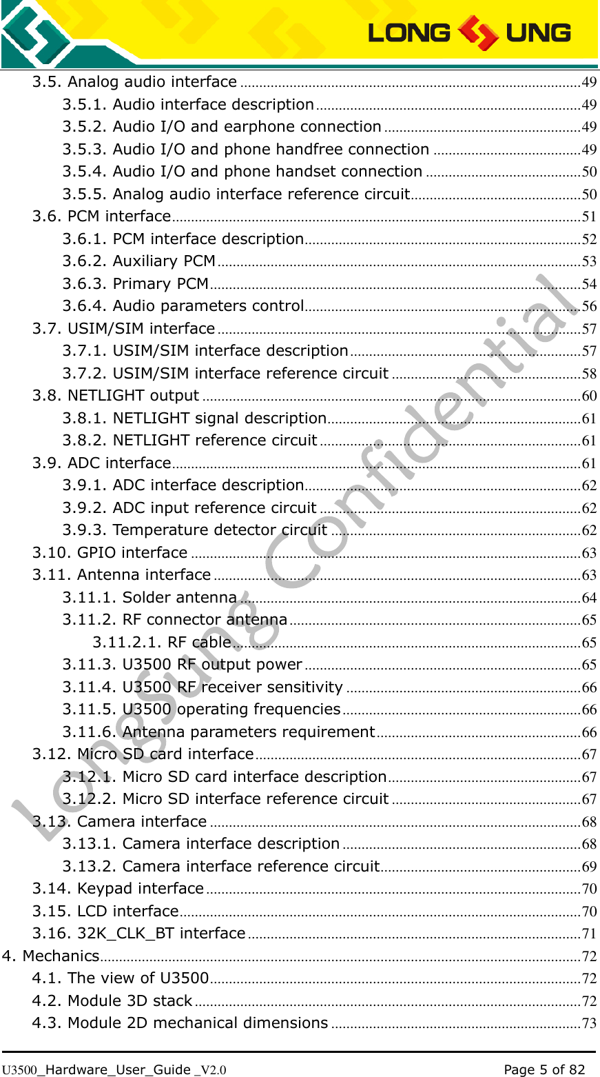   U3500_Hardware_User_Guide _V2.0                                                                                      Page 5 of 82 3.5. Analog audio interface .......................................................................................... 49 3.5.1. Audio interface description ...................................................................... 49 3.5.2. Audio I/O and earphone connection .................................................... 49 3.5.3. Audio I/O and phone handfree connection ....................................... 49 3.5.4. Audio I/O and phone handset connection ......................................... 50 3.5.5. Analog audio interface reference circuit ............................................. 50 3.6. PCM interface ............................................................................................................ 51 3.6.1. PCM interface description ......................................................................... 52 3.6.2. Auxiliary PCM ................................................................................................ 53 3.6.3. Primary PCM .................................................................................................. 54 3.6.4. Audio parameters control ......................................................................... 56 3.7. USIM/SIM interface ................................................................................................ 57 3.7.1. USIM/SIM interface description ............................................................. 57 3.7.2. USIM/SIM interface reference circuit .................................................. 58 3.8. NETLIGHT output .................................................................................................... 60 3.8.1. NETLIGHT signal description ................................................................... 61 3.8.2. NETLIGHT reference circuit ..................................................................... 61 3.9. ADC interface ............................................................................................................ 61 3.9.1. ADC interface description......................................................................... 62 3.9.2. ADC input reference circuit ..................................................................... 62 3.9.3. Temperature detector circuit .................................................................. 62 3.10. GPIO interface ....................................................................................................... 63 3.11. Antenna interface ................................................................................................. 63 3.11.1. Solder antenna .......................................................................................... 64 3.11.2. RF connector antenna ............................................................................. 65 3.11.2.1. RF cable ............................................................................................ 65 3.11.3. U3500 RF output power ......................................................................... 65 3.11.4. U3500 RF receiver sensitivity .............................................................. 66 3.11.5. U3500 operating frequencies ............................................................... 66 3.11.6. Antenna parameters requirement ...................................................... 66 3.12. Micro SD card interface ...................................................................................... 67 3.12.1. Micro SD card interface description ................................................... 67 3.12.2. Micro SD interface reference circuit .................................................. 67 3.13. Camera interface .................................................................................................. 68 3.13.1. Camera interface description ............................................................... 68 3.13.2. Camera interface reference circuit ..................................................... 69 3.14. Keypad interface ................................................................................................... 70 3.15. LCD interface .......................................................................................................... 70 3.16. 32K_CLK_BT interface ........................................................................................ 71 4. Mechanics ............................................................................................................................... 72 4.1. The view of U3500 .................................................................................................. 72 4.2. Module 3D stack ...................................................................................................... 72 4.3. Module 2D mechanical dimensions .................................................................. 73 