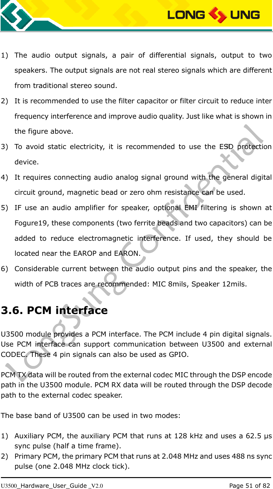   U3500_Hardware_User_Guide _V2.0                                                                                      Page 51 of 82  1) The  audio  output  signals,  a  pair  of  differential  signals,  output  to  two speakers. The output signals are not real stereo signals which are different from traditional stereo sound. 2) It is recommended to use the filter capacitor or filter circuit to reduce inter frequency interference and improve audio quality. Just like what is shown in the figure above. 3) To  avoid  static  electricity,  it  is  recommended  to  use  the  ESD  protection device. 4) It requires connecting audio analog signal ground with the general digital circuit ground, magnetic bead or zero ohm resistance can be used. 5) IF  use  an  audio  amplifier  for  speaker,  optional  EMI  filtering  is  shown  at Fogure19, these components (two ferrite beads and two capacitors) can be added  to  reduce  electromagnetic  interference.  If  used,  they  should  be located near the EAROP and EARON.   6) Considerable current between the audio output pins and the speaker, the width of PCB traces are recommended: MIC 8mils, Speaker 12mils. 3.6. PCM interface U3500 module provides a PCM interface. The PCM include 4 pin digital signals. Use  PCM  interface can support  communication  between  U3500  and  external CODEC. These 4 pin signals can also be used as GPIO.  PCM TX data will be routed from the external codec MIC through the DSP encode path in the U3500 module. PCM RX data will be routed through the DSP decode path to the external codec speaker.    The base band of U3500 can be used in two modes:  1) Auxiliary PCM, the auxiliary PCM that runs at 128 kHz and uses a 62.5 μs sync pulse (half a time frame). 2) Primary PCM, the primary PCM that runs at 2.048 MHz and uses 488 ns sync pulse (one 2.048 MHz clock tick). 