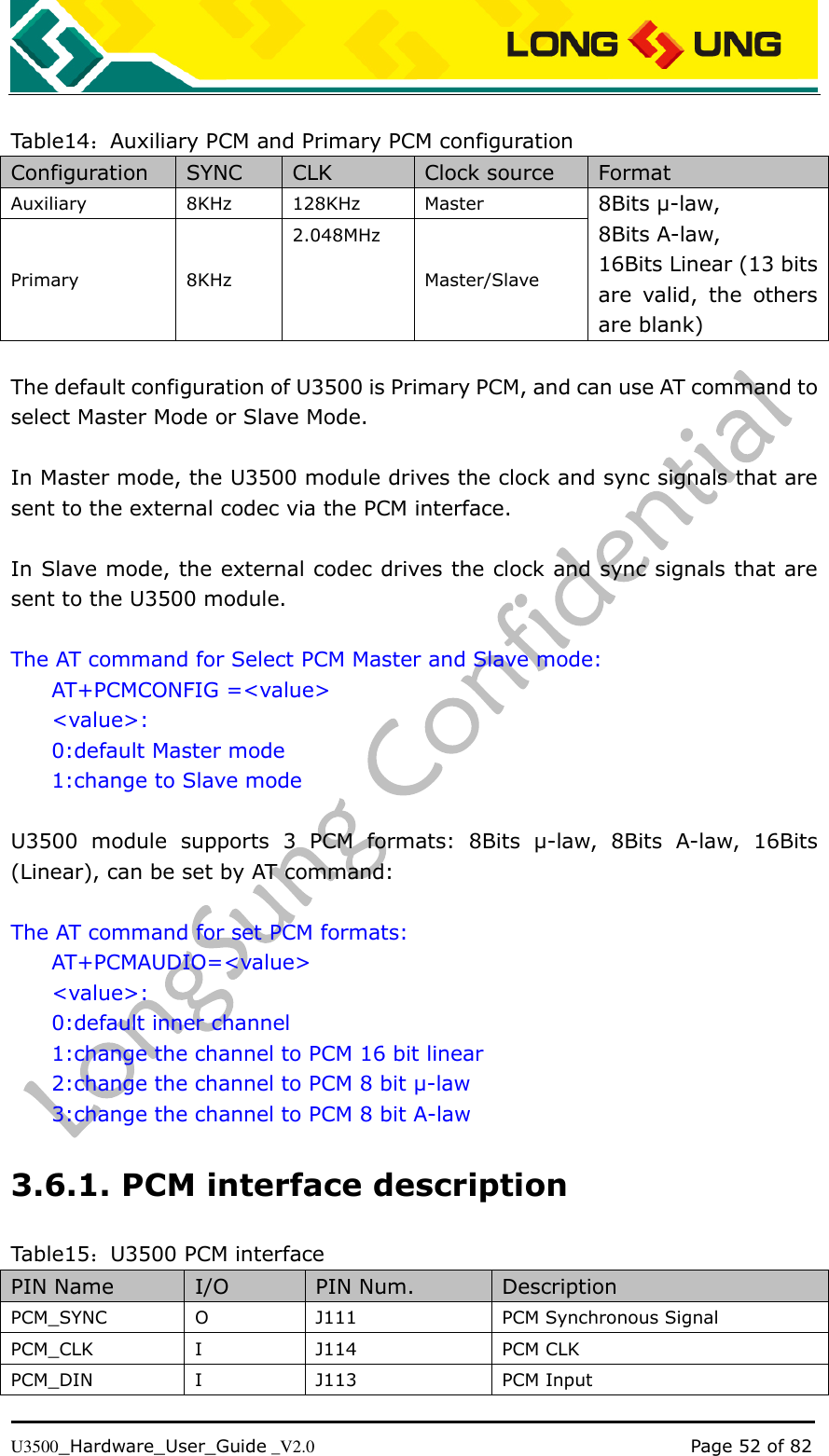   U3500_Hardware_User_Guide _V2.0                                                                                      Page 52 of 82  Table14：Auxiliary PCM and Primary PCM configuration Configuration SYNC CLK Clock source Format Auxiliary 8KHz 128KHz Master 8Bits μ-law, 8Bits A-law, 16Bits Linear (13 bits are  valid,  the  others are blank) Primary 8KHz 2.048MHz Master/Slave  The default configuration of U3500 is Primary PCM, and can use AT command to select Master Mode or Slave Mode.    In Master mode, the U3500 module drives the clock and sync signals that are sent to the external codec via the PCM interface.  In Slave mode, the external codec drives the clock and sync signals that are sent to the U3500 module.  The AT command for Select PCM Master and Slave mode: AT+PCMCONFIG =&lt;value&gt; &lt;value&gt;: 0:default Master mode 1:change to Slave mode  U3500  module  supports  3  PCM  formats:  8Bits  μ-law,  8Bits  A-law,  16Bits (Linear), can be set by AT command:    The AT command for set PCM formats: AT+PCMAUDIO=&lt;value&gt; &lt;value&gt;: 0:default inner channel 1:change the channel to PCM 16 bit linear 2:change the channel to PCM 8 bit μ-law 3:change the channel to PCM 8 bit A-law 3.6.1. PCM interface description Table15：U3500 PCM interface PIN Name I/O PIN Num. Description PCM_SYNC O J111 PCM Synchronous Signal PCM_CLK I J114 PCM CLK PCM_DIN I J113 PCM Input 