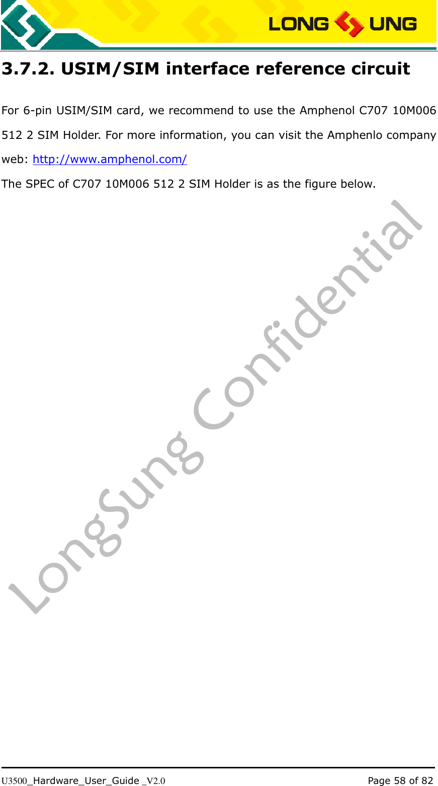   U3500_Hardware_User_Guide _V2.0                                                                                      Page 58 of 82 3.7.2. USIM/SIM interface reference circuit For 6-pin USIM/SIM card, we recommend to use the Amphenol C707 10M006 512 2 SIM Holder. For more information, you can visit the Amphenlo company web: http://www.amphenol.com/ The SPEC of C707 10M006 512 2 SIM Holder is as the figure below. 