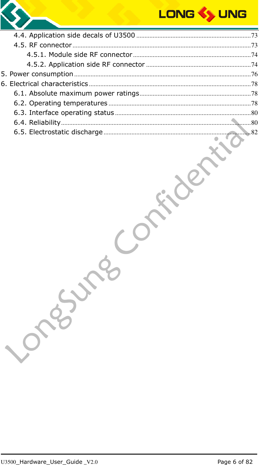   U3500_Hardware_User_Guide _V2.0                                                                                      Page 6 of 82 4.4. Application side decals of U3500 ...................................................................... 73 4.5. RF connector ............................................................................................................. 73 4.5.1. Module side RF connector ........................................................................ 74 4.5.2. Application side RF connector ................................................................ 74 5. Power consumption ............................................................................................................ 76 6. Electrical characteristics ................................................................................................... 78 6.1. Absolute maximum power ratings .................................................................... 78 6.2. Operating temperatures ....................................................................................... 78 6.3. Interface operating status ................................................................................... 80 6.4. Reliability .................................................................................................................... 80 6.5. Electrostatic discharge .......................................................................................... 82  