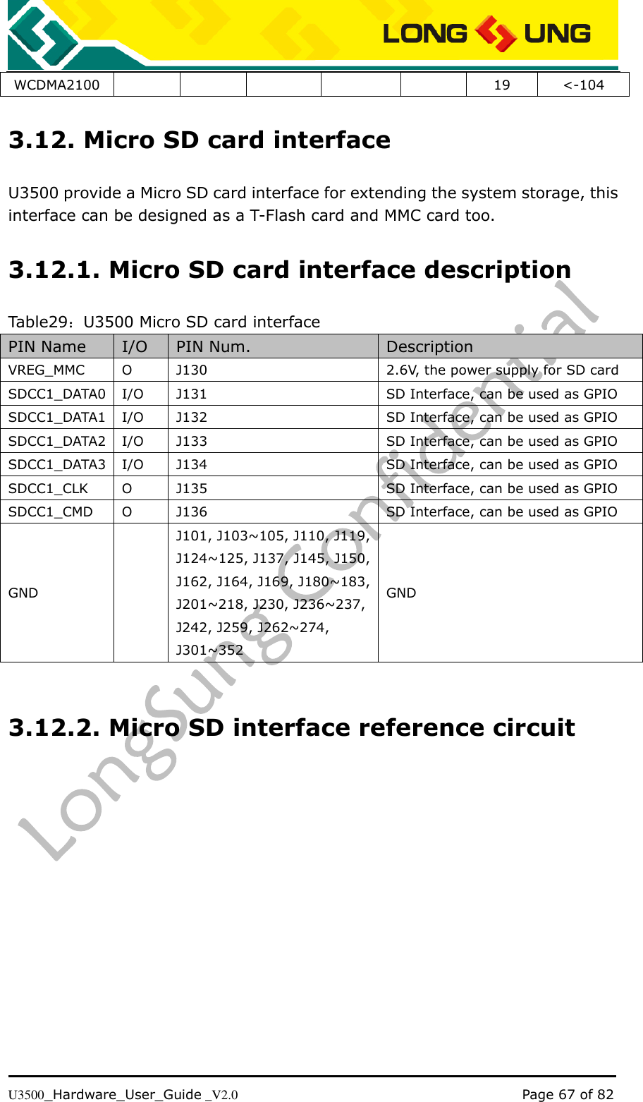   U3500_Hardware_User_Guide _V2.0                                                                                      Page 67 of 82 WCDMA2100 19 &lt;-104 3.12. Micro SD card interface U3500 provide a Micro SD card interface for extending the system storage, this interface can be designed as a T-Flash card and MMC card too. 3.12.1. Micro SD card interface description Table29：U3500 Micro SD card interface PIN Name I/O PIN Num. Description VREG_MMC O J130 2.6V, the power supply for SD card SDCC1_DATA0 I/O J131 SD Interface, can be used as GPIO SDCC1_DATA1 I/O J132 SD Interface, can be used as GPIO SDCC1_DATA2 I/O J133 SD Interface, can be used as GPIO SDCC1_DATA3 I/O J134 SD Interface, can be used as GPIO SDCC1_CLK O J135 SD Interface, can be used as GPIO SDCC1_CMD O J136 SD Interface, can be used as GPIO GND  J101, J103~105, J110, J119, J124~125, J137, J145, J150, J162, J164, J169, J180~183, J201~218, J230, J236~237, J242, J259, J262~274, J301~352 GND  3.12.2. Micro SD interface reference circuit  