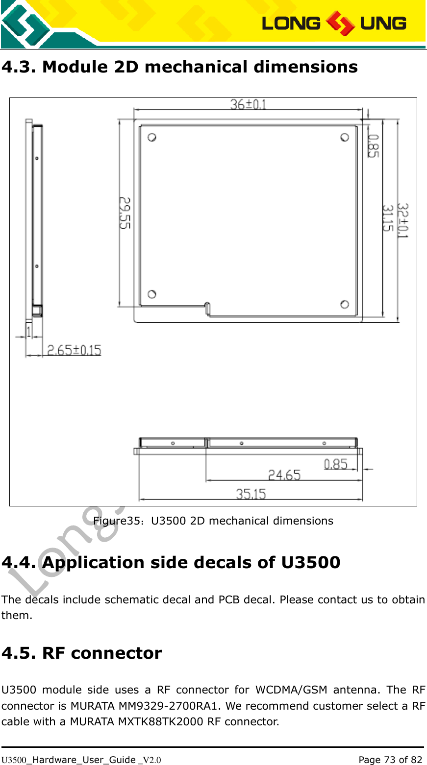   U3500_Hardware_User_Guide _V2.0                                                                                      Page 73 of 82 4.3. Module 2D mechanical dimensions  Figure35：U3500 2D mechanical dimensions 4.4. Application side decals of U3500 The decals include schematic decal and PCB decal. Please contact us to obtain   them. 4.5. RF connector U3500  module  side  uses  a  RF  connector  for  WCDMA/GSM  antenna.  The  RF connector is MURATA MM9329-2700RA1. We recommend customer select a RF cable with a MURATA MXTK88TK2000 RF connector. 