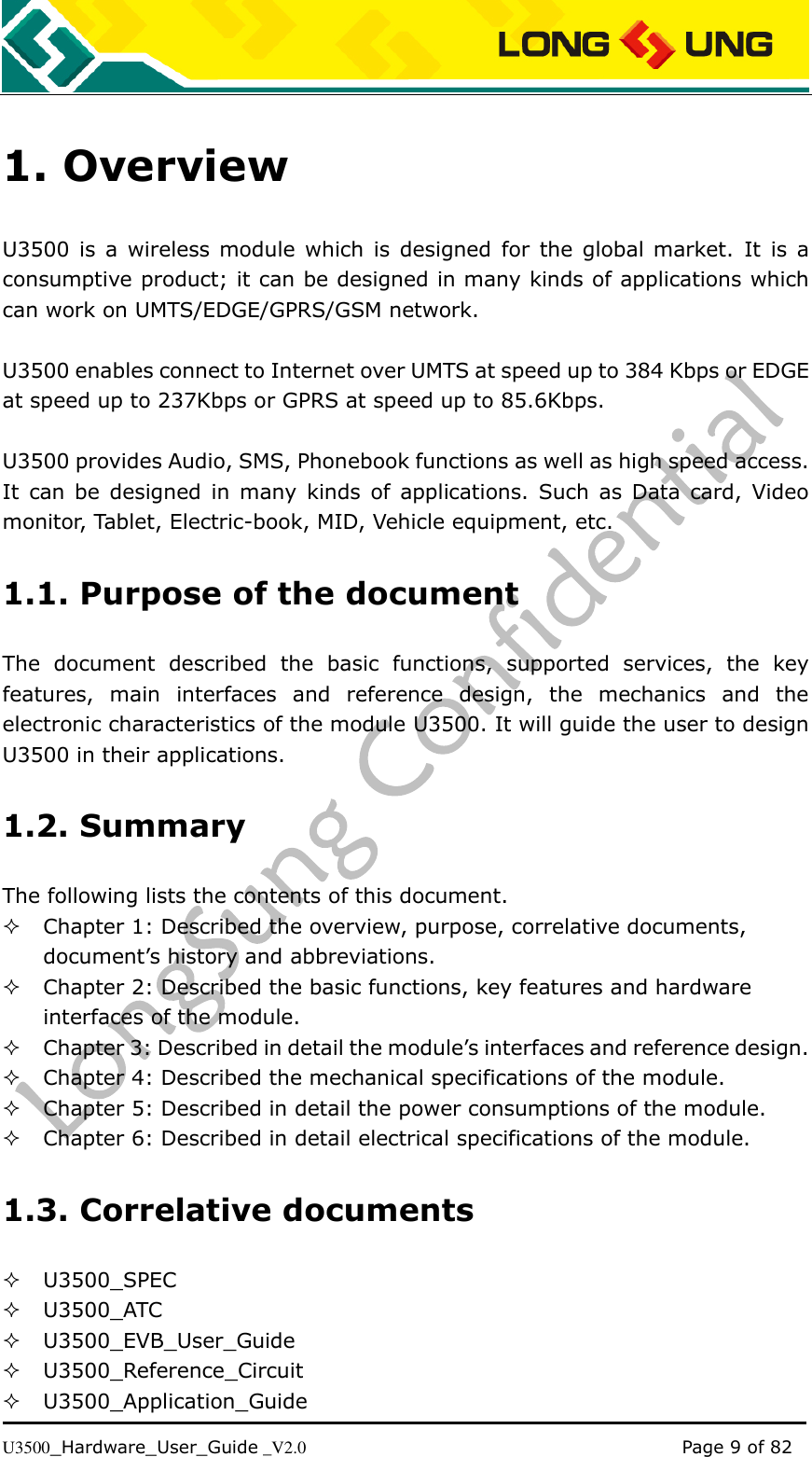   U3500_Hardware_User_Guide _V2.0                                                                                      Page 9 of 82 1. Overview U3500  is  a  wireless module which  is  designed  for  the global market.  It  is a consumptive product; it can be designed in many kinds of applications which can work on UMTS/EDGE/GPRS/GSM network.  U3500 enables connect to Internet over UMTS at speed up to 384 Kbps or EDGE at speed up to 237Kbps or GPRS at speed up to 85.6Kbps.  U3500 provides Audio, SMS, Phonebook functions as well as high speed access. It  can  be  designed  in  many kinds of  applications. Such as  Data  card,  Video monitor, Tablet, Electric-book, MID, Vehicle equipment, etc. 1.1. Purpose of the document The  document  described  the  basic  functions,  supported  services,  the  key features,  main  interfaces  and  reference  design,  the  mechanics  and  the electronic characteristics of the module U3500. It will guide the user to design U3500 in their applications. 1.2. Summary The following lists the contents of this document.  Chapter 1: Described the overview, purpose, correlative documents,             document’s history and abbreviations.  Chapter 2: Described the basic functions, key features and hardware interfaces of the module.  Chapter 3: Described in detail the module’s interfaces and reference design.  Chapter 4: Described the mechanical specifications of the module.  Chapter 5: Described in detail the power consumptions of the module.  Chapter 6: Described in detail electrical specifications of the module. 1.3. Correlative documents  U3500_SPEC  U3500_ATC  U3500_EVB_User_Guide   U3500_Reference_Circuit    U3500_Application_Guide 