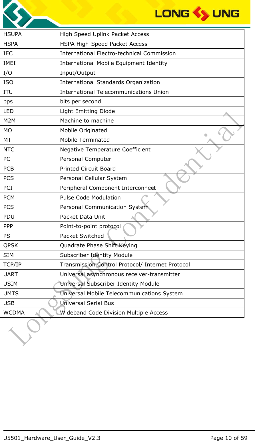    U5501_Hardware_User_Guide_V2.3                                         Page 10 of 59                                   HSUPA  High Speed Uplink Packet Access HSPA  HSPA High-Speed Packet Access IEC    International Electro-technical Commission   IMEI    International Mobile Equipment Identity   I/O   Input/Output  ISO    International Standards Organization   ITU    International Telecommunications Union   bps    bits per second   LED    Light Emitting Diode   M2M    Machine to machine   MO   Mobile Originated  MT   Mobile Terminated  NTC    Negative Temperature Coefficient   PC   Personal Computer  PCB    Printed Circuit Board   PCS   Personal Cellular System  PCI    Peripheral Component Interconnect   PCM    Pulse Code Modulation   PCS    Personal Communication System   PDU    Packet Data Unit   PPP   Point-to-point protocol  PS   Packet Switched  QPSK    Quadrate Phase Shift Keying   SIM  Subscriber Identity Module TCP/IP    Transmission Control Protocol/ Internet Protocol   UART    Universal asynchronous receiver-transmitter   USIM    Universal Subscriber Identity Module UMTS    Universal Mobile Telecommunications System   USB    Universal Serial Bus   WCDMA  Wideband Code Division Multiple Access 