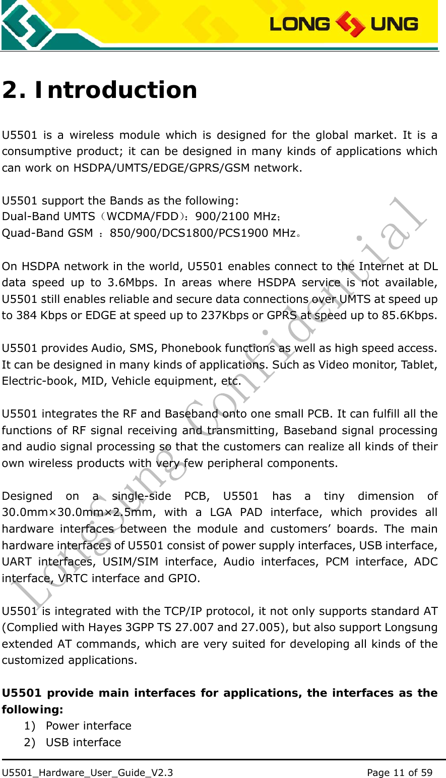    U5501_Hardware_User_Guide_V2.3                                         Page 11 of 59                                   2. Introduction U5501 is a wireless module which is designed for the global market. It is a consumptive product; it can be designed in many kinds of applications which can work on HSDPA/UMTS/EDGE/GPRS/GSM network.  U5501 support the Bands as the following: Dual-Band UMTS（WCDMA/FDD）：900/2100 MHz； Quad-Band GSM  ：850/900/DCS1800/PCS1900 MHz。  On HSDPA network in the world, U5501 enables connect to the Internet at DL data speed up to 3.6Mbps. In areas where HSDPA service is not available, U5501 still enables reliable and secure data connections over UMTS at speed up to 384 Kbps or EDGE at speed up to 237Kbps or GPRS at speed up to 85.6Kbps.  U5501 provides Audio, SMS, Phonebook functions as well as high speed access. It can be designed in many kinds of applications. Such as Video monitor, Tablet, Electric-book, MID, Vehicle equipment, etc.  U5501 integrates the RF and Baseband onto one small PCB. It can fulfill all the functions of RF signal receiving and transmitting, Baseband signal processing and audio signal processing so that the customers can realize all kinds of their own wireless products with very few peripheral components.  Designed on a single-side PCB, U5501 has a tiny dimension of 30.0mm×30.0mm×2.5mm, with a LGA PAD interface, which provides all hardware interfaces between the module and customers’ boards. The main hardware interfaces of U5501 consist of power supply interfaces, USB interface, UART interfaces, USIM/SIM interface, Audio interfaces, PCM interface, ADC interface, VRTC interface and GPIO.    U5501 is integrated with the TCP/IP protocol, it not only supports standard AT (Complied with Hayes 3GPP TS 27.007 and 27.005), but also support Longsung extended AT commands, which are very suited for developing all kinds of the customized applications.  U5501 provide main interfaces for applications, the interfaces as the following: 1) Power interface 2) USB interface 