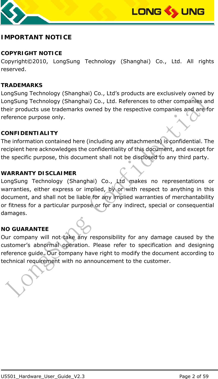    U5501_Hardware_User_Guide_V2.3                                         Page 2 of 59                                    IMPORTANT NOTICE  COPYRIGHT NOTICE Copyright©2010, LongSung Technology (Shanghai) Co., Ltd. All rights reserved.  TRADEMARKS LongSung Technology (Shanghai) Co., Ltd’s products are exclusively owned by LongSung Technology (Shanghai) Co., Ltd. References to other companies and their products use trademarks owned by the respective companies and are for reference purpose only.  CONFIDENTIALITY The information contained here (including any attachments) is confidential. The recipient here acknowledges the confidentiality of this document, and except for the specific purpose, this document shall not be disclosed to any third party.  WARRANTY DISCLAIMER LongSung Technology (Shanghai) Co., Ltd makes no representations or warranties, either express or implied, by or with respect to anything in this document, and shall not be liable for any implied warranties of merchantability or fitness for a particular purpose or for any indirect, special or consequential damages.  NO GUARANTEE Our company will not take any responsibility for any damage caused by the customer’s abnormal operation. Please refer to specification and designing reference guide. Our company have right to modify the document according to technical requirement with no announcement to the customer.            