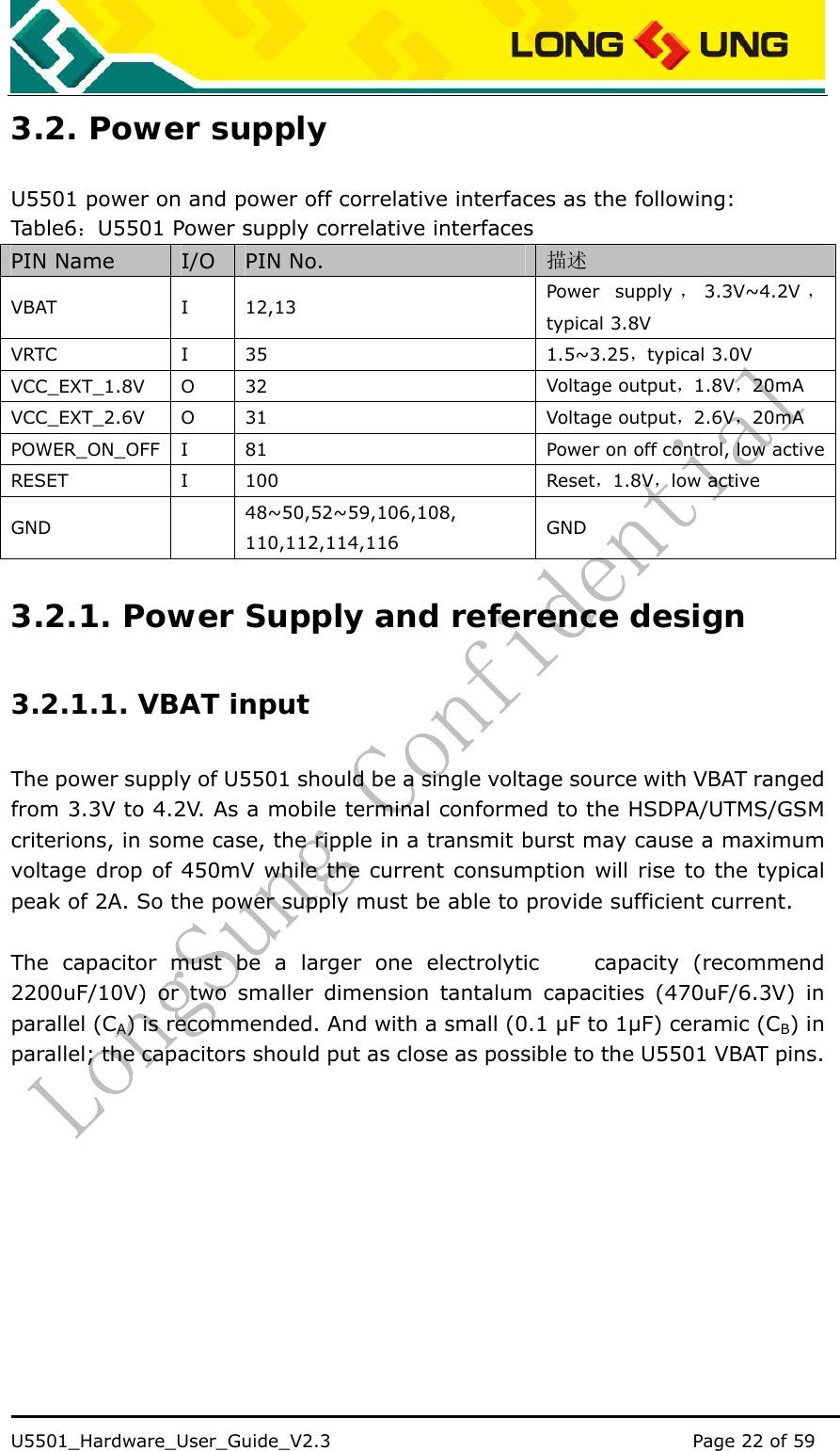    U5501_Hardware_User_Guide_V2.3                                         Page 22 of 59                                   3.2. Power supply U5501 power on and power off correlative interfaces as the following: Table6：U5501 Power supply correlative interfaces PIN Name  I/O  PIN No.  描述 VBAT I 12,13  Power supply ，3.3V~4.2V ，typical 3.8V VRTC I 35  1.5~3.25，typical 3.0V   VCC_EXT_1.8V O  32  Voltage output，1.8V，20mA VCC_EXT_2.6V O  31  Voltage output，2.6V，20mA POWER_ON_OFF  I  81  Power on off control, low active RESET I 100  Reset，1.8V，low active GND  48~50,52~59,106,108, 110,112,114,116  GND 3.2.1. Power Supply and reference design 3.2.1.1. VBAT input The power supply of U5501 should be a single voltage source with VBAT ranged from 3.3V to 4.2V. As a mobile terminal conformed to the HSDPA/UTMS/GSM criterions, in some case, the ripple in a transmit burst may cause a maximum voltage drop of 450mV while the current consumption will rise to the typical peak of 2A. So the power supply must be able to provide sufficient current.  The capacitor must be a larger one electrolytic    capacity (recommend 2200uF/10V) or two smaller dimension tantalum capacities (470uF/6.3V) in parallel (CA) is recommended. And with a small (0.1 µF to 1µF) ceramic (CB) in parallel; the capacitors should put as close as possible to the U5501 VBAT pins. 