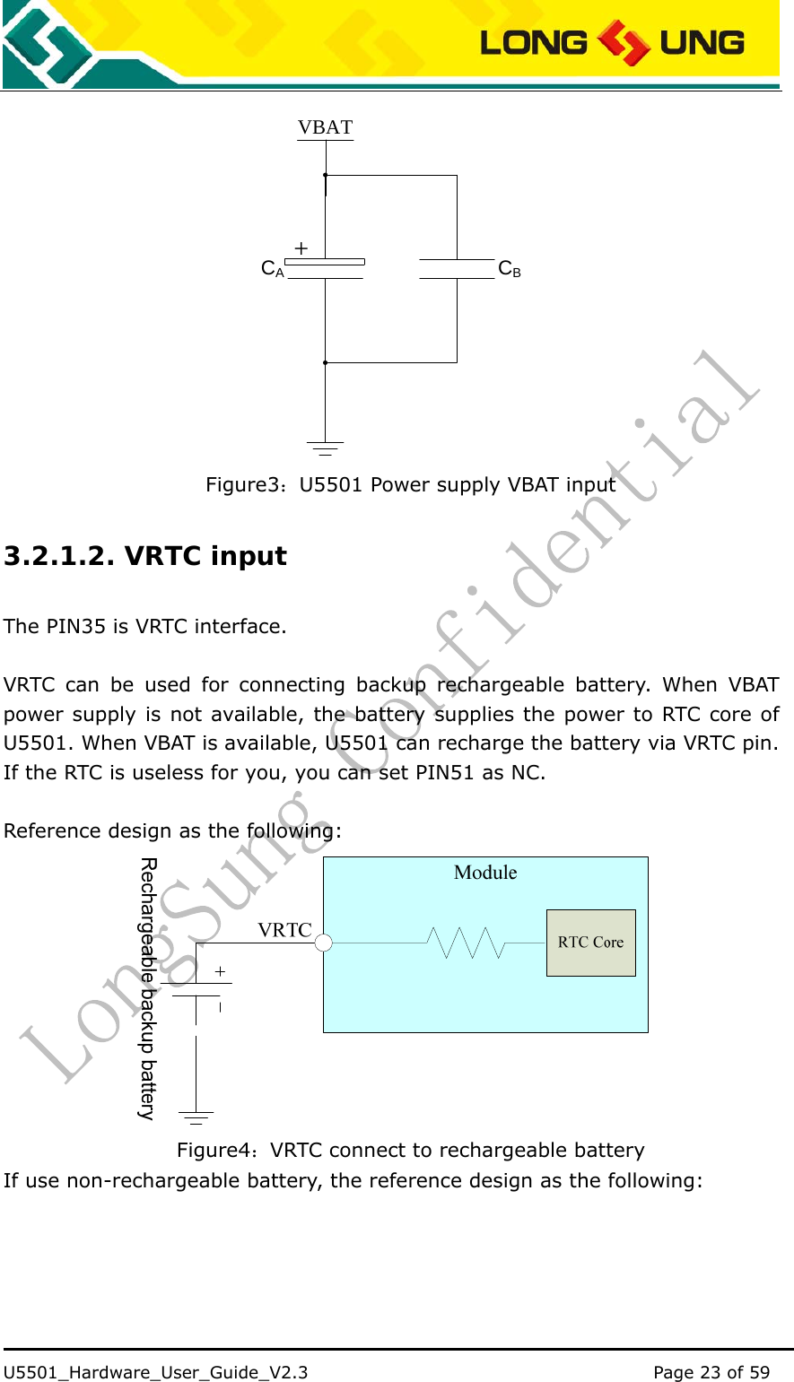    U5501_Hardware_User_Guide_V2.3                                         Page 23 of 59                                    VBATCACB+ Figure3：U5501 Power supply VBAT input 3.2.1.2. VRTC input The PIN35 is VRTC interface.  VRTC can be used for connecting backup rechargeable battery. When VBAT power supply is not available, the battery supplies the power to RTC core of U5501. When VBAT is available, U5501 can recharge the battery via VRTC pin. If the RTC is useless for you, you can set PIN51 as NC.  Reference design as the following:  Figure4：VRTC connect to rechargeable battery If use non-rechargeable battery, the reference design as the following: 