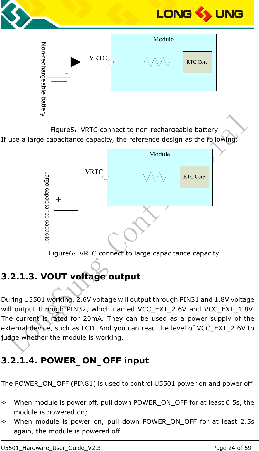    U5501_Hardware_User_Guide_V2.3                                         Page 24 of 59                                    VRTCModuleNon-rechargeable batteryRTC Core Figure5：VRTC connect to non-rechargeable battery If use a large capacitance capacity, the reference design as the following:  Figure6：VRTC connect to large capacitance capacity 3.2.1.3. VOUT voltage output During U5501 working, 2.6V voltage will output through PIN31 and 1.8V voltage will output through PIN32, which named VCC_EXT_2.6V and VCC_EXT_1.8V. The current is rated for 20mA. They can be used as a power supply of the external device, such as LCD. And you can read the level of VCC_EXT_2.6V to judge whether the module is working. 3.2.1.4. POWER_ON_OFF input The POWER_ON_OFF (PIN81) is used to control U5501 power on and power off.     When module is power off, pull down POWER_ON_OFF for at least 0.5s, the module is powered on;  When module is power on, pull down POWER_ON_OFF for at least 2.5s again, the module is powered off. 