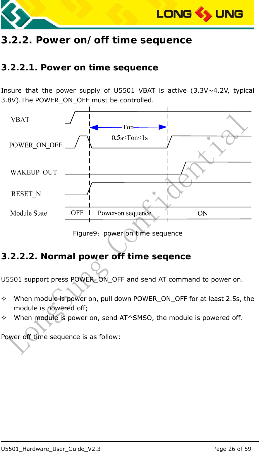    U5501_Hardware_User_Guide_V2.3                                         Page 26 of 59                                   3.2.2. Power on/off time sequence 3.2.2.1. Power on time sequence Insure that the power supply of U5501 VBAT is active (3.3V~4.2V, typical 3.8V).The POWER_ON_OFF must be controlled.    Figure9：power on time sequence 3.2.2.2. Normal power off time seqence U5501 support press POWER_ON_OFF and send AT command to power on.   When module is power on, pull down POWER_ON_OFF for at least 2.5s, the module is powered off;  When module is power on, send AT^SMSO, the module is powered off.  Power off time sequence is as follow: 