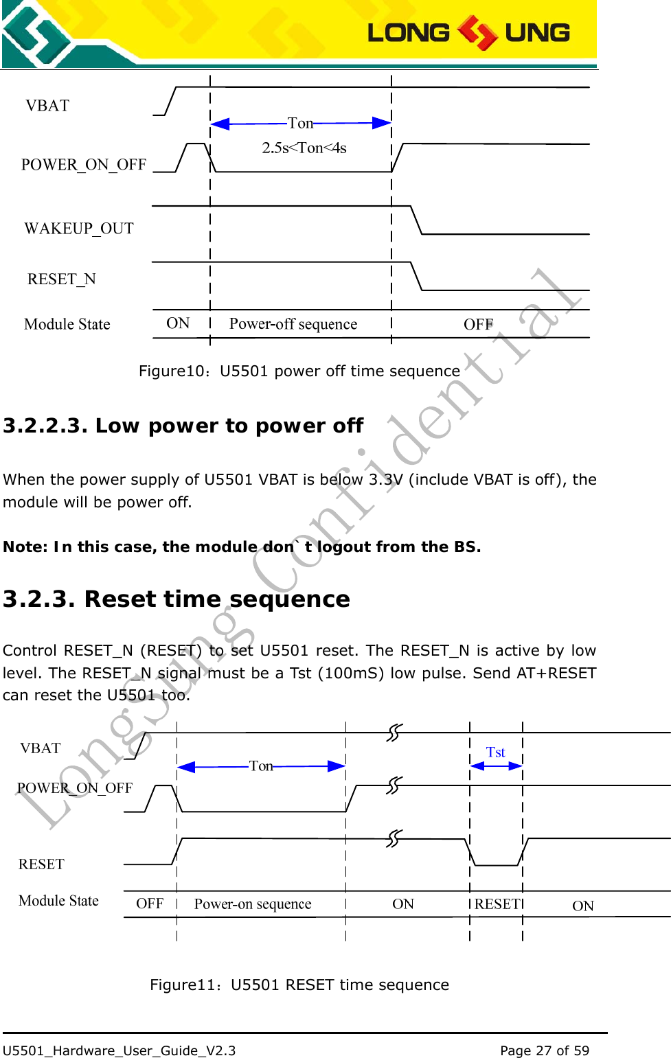    U5501_Hardware_User_Guide_V2.3                                         Page 27 of 59                                    Figure10：U5501 power off time sequence 3.2.2.3. Low power to power off When the power supply of U5501 VBAT is below 3.3V (include VBAT is off), the module will be power off.  Note: In this case, the module don`t logout from the BS. 3.2.3. Reset time sequence Control RESET_N (RESET) to set U5501 reset. The RESET_N is active by low level. The RESET_N signal must be a Tst (100mS) low pulse. Send AT+RESET can reset the U5501 too.  Figure11：U5501 RESET time sequence 