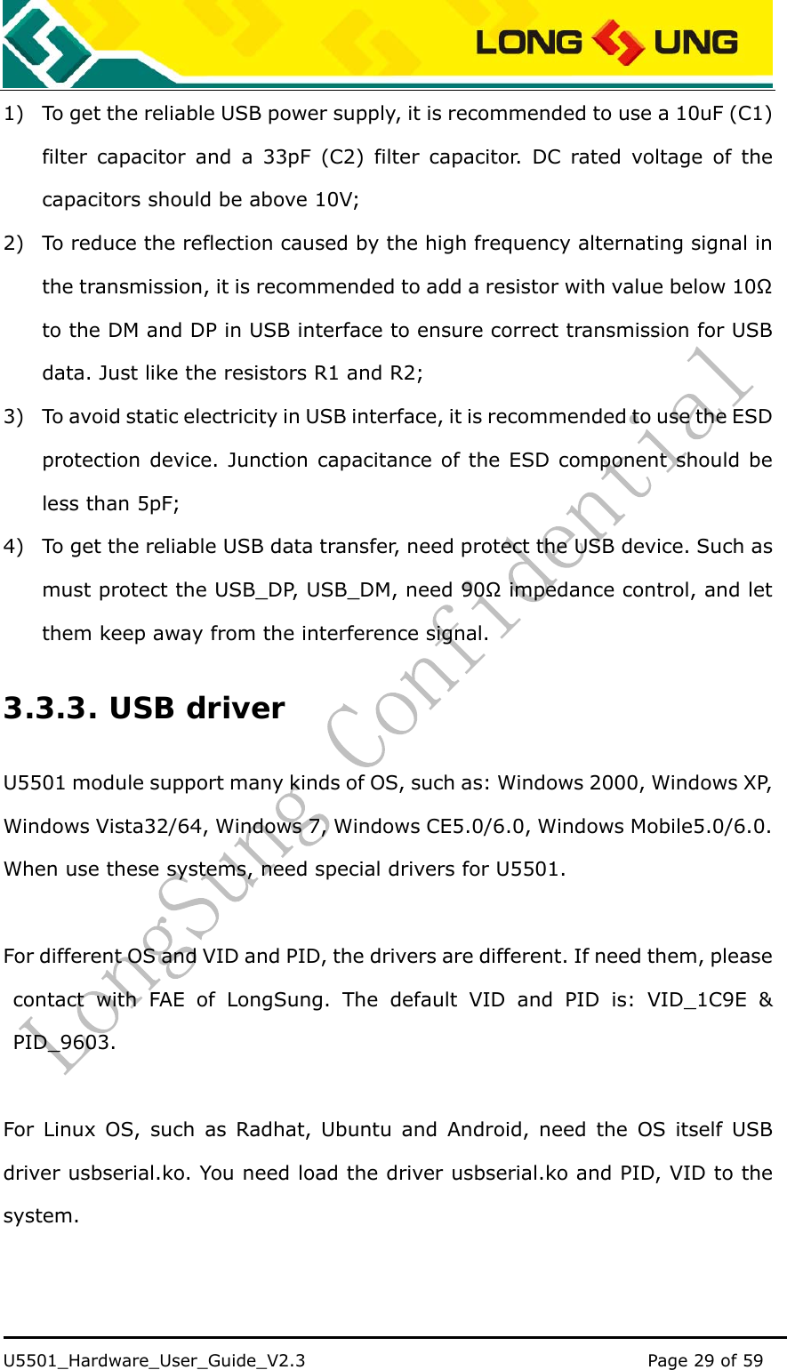    U5501_Hardware_User_Guide_V2.3                                         Page 29 of 59                                   1) To get the reliable USB power supply, it is recommended to use a 10uF (C1) filter capacitor and a 33pF (C2) filter capacitor. DC rated voltage of the capacitors should be above 10V; 2) To reduce the reflection caused by the high frequency alternating signal in the transmission, it is recommended to add a resistor with value below 10Ω to the DM and DP in USB interface to ensure correct transmission for USB data. Just like the resistors R1 and R2; 3) To avoid static electricity in USB interface, it is recommended to use the ESD protection device. Junction capacitance of the ESD component should be less than 5pF; 4) To get the reliable USB data transfer, need protect the USB device. Such as must protect the USB_DP, USB_DM, need 90Ω impedance control, and let them keep away from the interference signal. 3.3.3. USB driver U5501 module support many kinds of OS, such as: Windows 2000, Windows XP, Windows Vista32/64, Windows 7, Windows CE5.0/6.0, Windows Mobile5.0/6.0. When use these systems, need special drivers for U5501.  For different OS and VID and PID, the drivers are different. If need them, please contact with FAE of LongSung. The default VID and PID is: VID_1C9E &amp; PID_9603.  For Linux OS, such as Radhat, Ubuntu and Android, need the OS itself USB driver usbserial.ko. You need load the driver usbserial.ko and PID, VID to the system. 