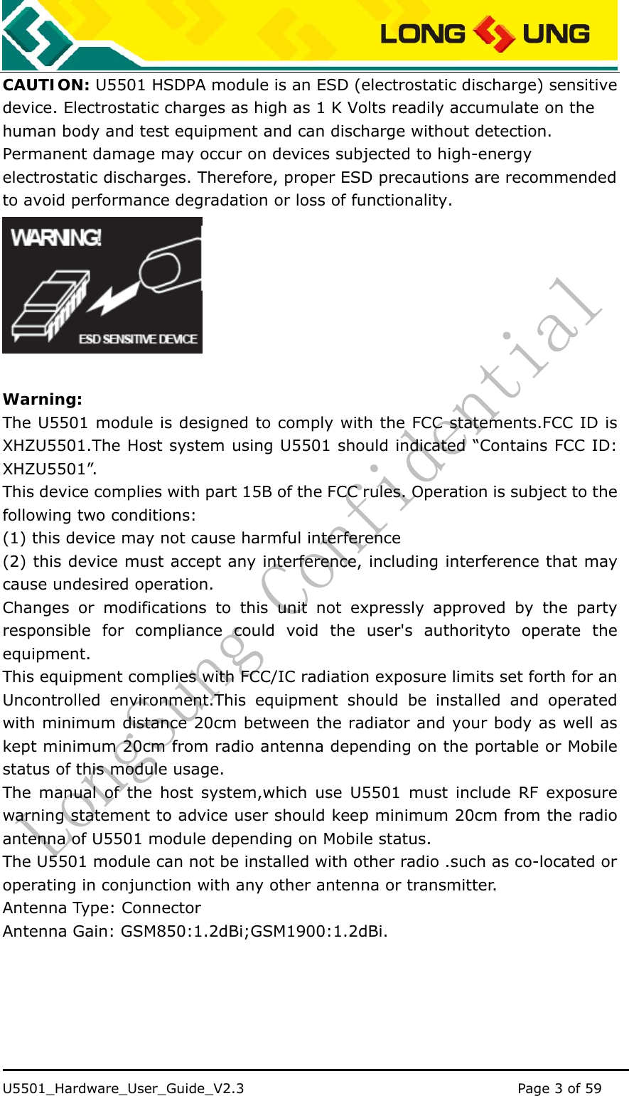    U5501_Hardware_User_Guide_V2.3                                         Page 3 of 59                                   CAUTION: U5501 HSDPA module is an ESD (electrostatic discharge) sensitive device. Electrostatic charges as high as 1 K Volts readily accumulate on the human body and test equipment and can discharge without detection. Permanent damage may occur on devices subjected to high-energy electrostatic discharges. Therefore, proper ESD precautions are recommended to avoid performance degradation or loss of functionality.     Warning: The U5501 module is designed to comply with the FCC statements.FCC ID is XHZU5501.The Host system using U5501 should indicated “Contains FCC ID: XHZU5501”. This device complies with part 15B of the FCC rules. Operation is subject to the following two conditions:    (1) this device may not cause harmful interference       (2) this device must accept any interference, including interference that may cause undesired operation. Changes or modifications to this unit not expressly approved by the party responsible for compliance could void the user&apos;s authorityto operate the equipment. This equipment complies with FCC/IC radiation exposure limits set forth for an Uncontrolled environment.This equipment should be installed and operated with minimum distance 20cm between the radiator and your body as well as kept minimum 20cm from radio antenna depending on the portable or Mobile status of this module usage. The manual of the host system,which use U5501 must include RF exposure warning statement to advice user should keep minimum 20cm from the radio antenna of U5501 module depending on Mobile status. The U5501 module can not be installed with other radio .such as co-located or operating in conjunction with any other antenna or transmitter. Antenna Type: Connector Antenna Gain: GSM850:1.2dBi;GSM1900:1.2dBi.  