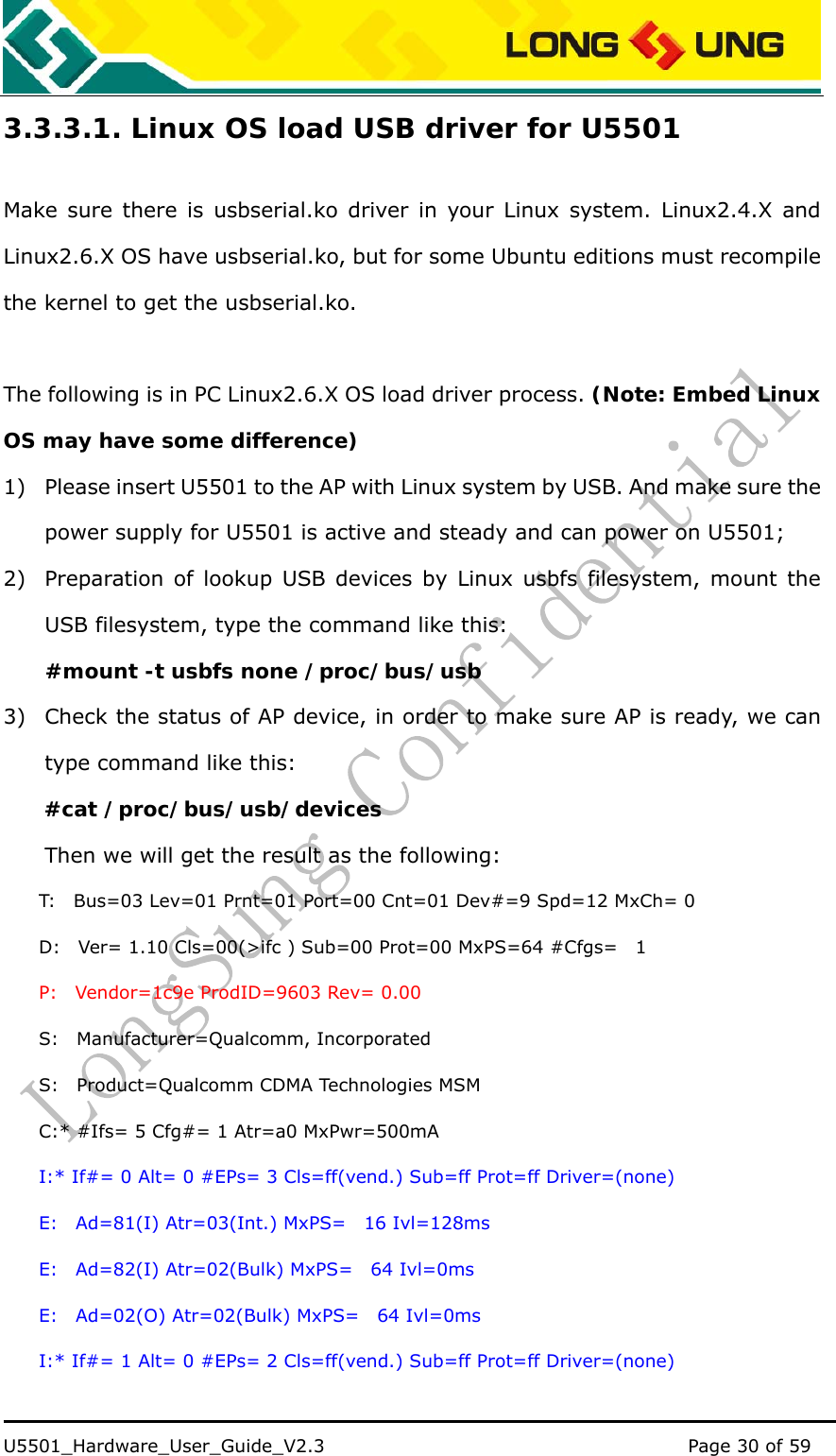    U5501_Hardware_User_Guide_V2.3                                         Page 30 of 59                                   3.3.3.1. Linux OS load USB driver for U5501 Make sure there is usbserial.ko driver in your Linux system. Linux2.4.X and Linux2.6.X OS have usbserial.ko, but for some Ubuntu editions must recompile the kernel to get the usbserial.ko.  The following is in PC Linux2.6.X OS load driver process. (Note: Embed Linux OS may have some difference) 1) Please insert U5501 to the AP with Linux system by USB. And make sure the power supply for U5501 is active and steady and can power on U5501; 2) Preparation of lookup USB devices by Linux usbfs filesystem, mount the USB filesystem, type the command like this:     #mount -t usbfs none /proc/bus/usb 3) Check the status of AP device, in order to make sure AP is ready, we can type command like this: #cat /proc/bus/usb/devices Then we will get the result as the following: T:    Bus=03 Lev=01 Prnt=01 Port=00 Cnt=01 Dev#=9 Spd=12 MxCh= 0 D:    Ver= 1.10 Cls=00(&gt;ifc ) Sub=00 Prot=00 MxPS=64 #Cfgs=    1 P:  Vendor=1c9e ProdID=9603 Rev= 0.00 S:  Manufacturer=Qualcomm, Incorporated S:    Product=Qualcomm CDMA Technologies MSM C:* #Ifs= 5 Cfg#= 1 Atr=a0 MxPwr=500mA I:* If#= 0 Alt= 0 #EPs= 3 Cls=ff(vend.) Sub=ff Prot=ff Driver=(none) E:  Ad=81(I) Atr=03(Int.) MxPS=  16 Ivl=128ms E:  Ad=82(I) Atr=02(Bulk) MxPS=  64 Ivl=0ms E:  Ad=02(O) Atr=02(Bulk) MxPS=  64 Ivl=0ms I:* If#= 1 Alt= 0 #EPs= 2 Cls=ff(vend.) Sub=ff Prot=ff Driver=(none) 