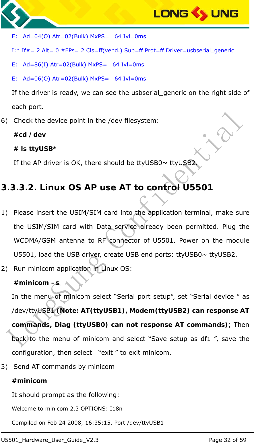    U5501_Hardware_User_Guide_V2.3                                         Page 32 of 59                                   E:  Ad=04(O) Atr=02(Bulk) MxPS=  64 Ivl=0ms I:* If#= 2 Alt= 0 #EPs= 2 Cls=ff(vend.) Sub=ff Prot=ff Driver=usbserial_generic E:  Ad=86(I) Atr=02(Bulk) MxPS=  64 Ivl=0ms E:  Ad=06(O) Atr=02(Bulk) MxPS=  64 Ivl=0ms If the driver is ready, we can see the usbserial_generic on the right side of each port. 6) Check the device point in the /dev filesystem: #cd /dev # ls ttyUSB* If the AP driver is OK, there should be ttyUSB0~ ttyUSB2. 3.3.3.2. Linux OS AP use AT to control U5501 1) Please insert the USIM/SIM card into the application terminal, make sure the USIM/SIM card with Data service already been permitted. Plug the WCDMA/GSM antenna to RF connector of U5501. Power on the module U5501, load the USB driver, create USB end ports: ttyUSB0~ ttyUSB2. 2) Run minicom application in Linux OS: #minicom –s In the menu of minicom select “Serial port setup”, set “Serial device ” as /dev/ttyUSB1 (Note: AT(ttyUSB1), Modem(ttyUSB2) can response AT commands, Diag (ttyUSB0) can not response AT commands); Then back to the menu of minicom and select “Save setup as df1 ”, save the configuration, then select    “exit ” to exit minicom. 3) Send AT commands by minicom #minicom It should prompt as the following: Welcome to minicom 2.3 OPTIONS: I18n Compiled on Feb 24 2008, 16:35:15. Port /dev/ttyUSB1 