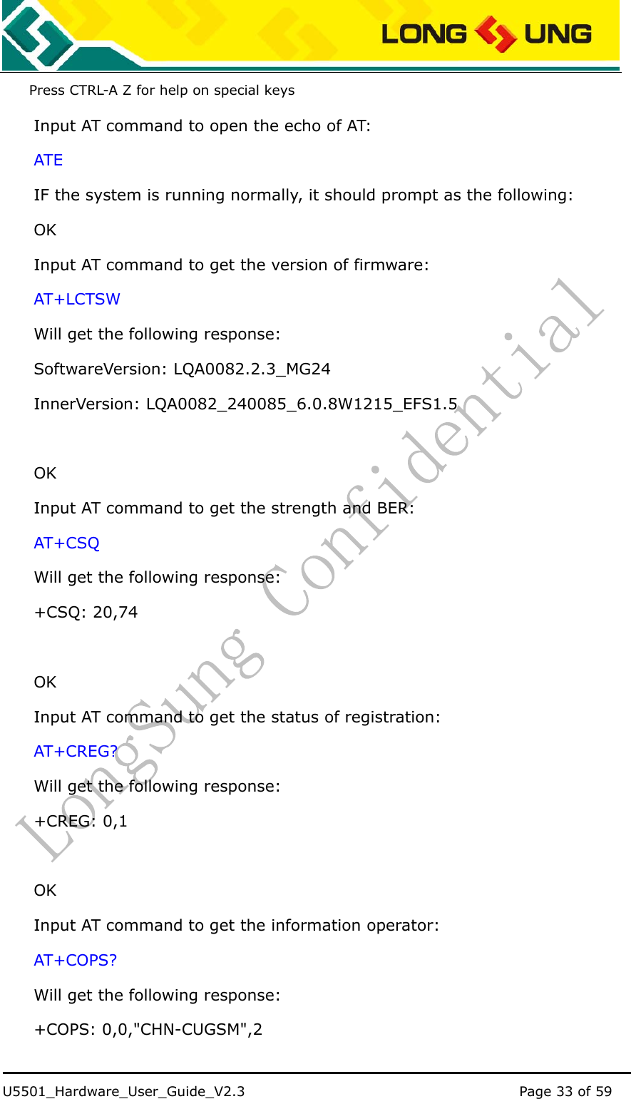    U5501_Hardware_User_Guide_V2.3                                         Page 33 of 59                                   Press CTRL-A Z for help on special keys   Input AT command to open the echo of AT: ATE IF the system is running normally, it should prompt as the following: OK Input AT command to get the version of firmware: AT+LCTSW Will get the following response: SoftwareVersion: LQA0082.2.3_MG24 InnerVersion: LQA0082_240085_6.0.8W1215_EFS1.5   OK Input AT command to get the strength and BER: AT+CSQ Will get the following response: +CSQ: 20,74  OK Input AT command to get the status of registration: AT+CREG? Will get the following response: +CREG: 0,1  OK Input AT command to get the information operator: AT+COPS? Will get the following response: +COPS: 0,0,&quot;CHN-CUGSM&quot;,2 